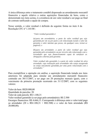 A única diferença entre o tratamento contábil dispensado ao arrendamento mercantil
financeiro e aquele relativo a outras aquisições financiadas de bens, como o
demonstrado nos itens acima, é a existência de um valor residual a ser pago ao final
do contrato ratificando a opção de compra.

Nesse sentido, o valor residual é definido da seguinte forma no item 4 da
Resolução CFC nº 1.141/08 :

                          “Valor residual garantido é:

                          (a) para um arrendatário, a parte do valor residual que seja
                          garantida por ele ou por parte a ele relacionada (sendo o valor da
                          garantia o valor máximo que possa, em qualquer caso, tornar-se
                          pagável); e

                          (b) para um arrendador, a parte do valor residual que seja
                          garantida pelo arrendatário ou por terceiro não relacionado com o
                          arrendador que seja financeiramente capaz de satisfazer as
                          obrigações cobertas pela garantia.

                          Valor residual não garantido é a parte do valor residual do ativo
                          arrendado, cuja realização pelo arrendador não esteja assegurada
                          ou esteja unicamente garantida por uma parte relacionada com o
                          arrendador.”

Para exemplificar a operação em análise, a aquisição financiada tratada nos itens
anteriores foi adaptada para simular um arrendamento mercantil financeiro
contraído em 30/11/2007, a ser pago em 20 prestações mensais iguais, com o
vencimento da primeira prestação ocorrendo em 31/12/2007, com os seguintes
valores:

Valor do bem: R$20.000,00
Quantidade de parcelas: 20
Valor de cada parcela: R$ 1.108,31
Valor residual garantido (a ser pago pelo arrendatário): R$ 2.500
Encargos financeiros: R$ 4.666,13. Corresponde à diferença entre o valor total pago
ao arrendador (20 x R$1.108,31 + R$2.500) e o valor do bem arrendado (R$
20.000,00).




                                                                                         105
 