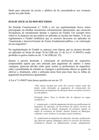 fundo para educação de jovens e adultos) da lei, procedendo-se aos eventuais
ajustes em cada fundo.


03.01.05 APLICAÇÃO DOS RECURSOS

Na Emenda Constitucional n.º 53/06 e em sua regulamentação houve maior
preocupação em detalhar mecanismos eminentemente operacionais, que causavam
divergências de entendimento durante a vigência do Fundef. Um exemplo disso
refere-se às despesas em que podem ser aplicadas as receitas dos fundos. A lei que
regulamentou o Fundef estabelecia que os recursos devessem ser aplicados na
“manutenção e desenvolvimento do Ensino Fundamental público, e na valorização
do seu magistério”.

Na regulamentação do Fundeb se expressa, com clareza, que os recursos deverão
ser aplicados na forma do artigo 70 da LDB (art. 21 da Lei nº 11.494/07), sendo
proibidos os gastos citados no art. 71 da LDB (art. 23).

Quanto à parcela destinada à valorização do profissional do magistério,
compreendida aquela que será utilizada para pagamento de salários e outras
vantagens, pairavam dúvidas sobre quais seriam os profissionais do magistério,
sobre a possibilidade de estender as vantagens a profissionais alheios ao quadro de
efetivos e, finalmente, sobre a utilização desta fonte para fazer face às folhas de
pagamento de professores aposentados.

A Lei nº 11.494/07 trata dessas questões em seu art. 22:

                          “Pelo menos sessenta por cento dos recursos anuais totais dos
                          fundos serão destinados ao pagamento da remuneração dos
                          profissionais do magistério da educação básica em efetivo exercício
                          na rede pública.

                          Parágrafo único: Para os devidos fins do disposto no caput,
                          considera-se:

                          I – remuneração: o total de pagamentos devidos aos profissionais do
                          magistério da educação, em decorrência do efetivo exercício em
                          cargo, emprego ou função, integrantes da estrutura, quadro ou
                          tabela de servidores do Estado, Distrito Federal ou Município,
                          conforme o caso, inclusive os encargos sociais incidentes;

                          II – profissionais do magistério da educação: docentes, profissionais
                          que oferecem suporte pedagógico direto ao exercício da docência,
                          incluindo-se direção ou administração escolar, planejamento,


                                                                                            11
 