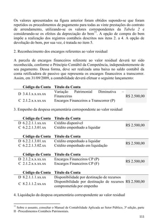 Os valores apresentados na figura anterior foram obtidos supondo-se que foram
repetidos os procedimentos de pagamento para todas as vinte prestações do contrato
de arrendamento, utilizando-se os valores correspondentes da Tabela 2 e
considerando-se os efeitos da depreciação do bem77. A opção de compra do bem
impõe a realização dos registros contábeis descritos nos itens 2. a 4. A opção de
devolução do bem, por sua vez, é tratada no item 5.

2. Reconhecimento dos encargos referentes ao valor residual

A parcela de encargos financeiros referente ao valor residual deverá ter sido
reconhecida, conforme o Princípio Contábil da Competência, independentemente de
seu pagamento. Dessa forma, deve ser realizada uma baixa no saldo contábil da
conta retificadora de passivo que representa os encargos financeiros a transcorrer.
Assim, em 31/09/2009, a contabilidade deverá efetuar o seguinte lançamento:

       Código da Conta Título da Conta
                       Variação    Patrimonial    Diminutiva                      –
     D 3.4.1.x.x.xx.xx
                       Financeiras                                                    R$ 2.500,00
     C 2.1.2.x.x.xx.xx Encargos Financeiros a Transcorrer (P)

3. Empenho da despesa orçamentária correspondente ao valor residual

       Código da Conta Título da Conta
     D 6.2.2.1.1.xx.xx Crédito disponível
                                                                                      R$ 2.500,00
     C 6.2.2.1.3.01.xx Crédito empenhado a liquidar

       Código da Conta Título da Conta
     D 6.2.2.1.3.01.xx Crédito empenhado a liquidar
                                                                                      R$ 2.500,00
     C 6.2.2.1.3.02.xx Crédito empenhado em liquidação

       Código da Conta Título da Conta
     D 2.1.2.x.x.xx.xx Encargos Financeiros CP (P)
                                                                                      R$ 2.500,00
     C 2.1.2.x.x.xx.xx Encargos Financeiros CP (F)

       Código da Conta Título da Conta
     D 8.2.1.1.1.xx.xx Disponibilidade por destinação de recursos
                       Disponibilidade por destinação de recursos R$ 2.500,00
     C 8.2.1.1.2.xx.xx
                       comprometida por empenho

4. Liquidação da despesa orçamentária correspondente ao valor residual

77
   Sobre o assunto, consultar o Manual de Contabilidade Aplicada ao Setor Público, 3ª edição, parte
II –Procedimentos Contábeis Patrimoniais.
                                                                                               111
 