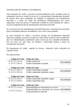 TRANSAÇÃO DE VENDA E LEASEBACK

Uma transação de venda e leaseback (retroarrendamento pelo vendedor junto ao
comprador) envolve a venda de um ativo e o concomitante arrendamento mercantil
do mesmo ativo pelo comprador ao vendedor. O pagamento do arrendamento
mercantil e o preço de venda são geralmente interdependentes por serem
negociados como um pacote. O tratamento contábil de uma transação de venda e
leaseback depende do tipo de arrendamento mercantil envolvido.

Se o leaseback for um arrendamento mercantil financeiro, a transação um meio pelo
qual o arrendador financia o arrendatário, com o ativo como garantia.

Se uma transação de venda e leaseback resultar em arrendamento mercantil
financeiro, qualquer excesso de receita de venda obtido acima do valor contábil não
deve ser imediatamente reconhecido como receita por um vendedor-arrendatário.
Em vez disso, tal valor deve ser diferido e amortizado durante o prazo do
arrendamento mercantil.

Os lançamentos de venda      seguida de leasing    financeiro serão realizados da
seguinte forma:

Na venda do bem:

    Código da Conta Título da Conta
  D 6.2.2.1.1.xx.xx Crédito disponível
                                                                       R$ 20.000,00
  C 6.2.2.1.3.01.xx Crédito empenhado a liquidar

    Código da Conta Título da Conta
  D 6.2.2.1.3.01.xx Crédito empenhado a liquidar
                                                                       R$ 20.000,00
  C 6.2.2.1.3.03.xx Crédito empenhado liquidado a pagar

    Código da Conta Título da Conta
  D 6.2.2.1.3.03.xx Crédito empenhado liquidado a pagar
                                                                       R$ 20.000,00
  C 6.2.2.1.3.04.xx Crédito empenhado pago

    Código da Conta Título da Conta
  D 8.2.1.1.1.xx.xx Disponibilidade por destinação de recursos
                    Disponibilidade por destinação de recursos R$ 20.000,00
  C 8.2.1.1.2.xx.xx
                    comprometida por empenho




                                                                               115
 