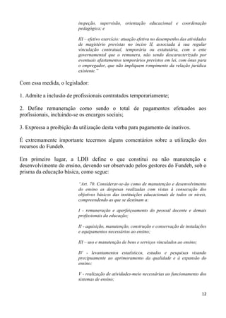 inspeção, supervisão, orientação educacional e coordenação
                          pedagógica; e

                          III – efetivo exercício: atuação efetiva no desempenho das atividades
                          de magistério previstas no inciso II, associada à sua regular
                          vinculação contratual, temporária ou estatutária, com o ente
                          governamental que o remunera, não sendo descaracterizado por
                          eventuais afastamentos temporários previstos em lei, com ônus para
                          o empregador, que não impliquem rompimento da relação jurídica
                          existente.”

Com essa medida, o legislador:

1. Admite a inclusão de profissionais contratados temporariamente;

2. Define remuneração como sendo o total de pagamentos efetuados aos
profissionais, incluindo-se os encargos sociais;

3. Expressa a proibição da utilização desta verba para pagamento de inativos.

É extremamente importante tecermos alguns comentários sobre a utilização dos
recursos do Fundeb.

Em primeiro lugar, a LDB define o que constitui ou não manutenção e
desenvolvimento do ensino, devendo ser observado pelos gestores do Fundeb, sob o
prisma da educação básica, como segue:

                          “Art. 70. Considerar-se-ão como de manutenção e desenvolvimento
                          do ensino as despesas realizadas com vistas à consecução dos
                          objetivos básicos das instituições educacionais de todos os níveis,
                          compreendendo as que se destinam a:

                          I - remuneração e aperfeiçoamento do pessoal docente e demais
                          profissionais da educação;

                          II - aquisição, manutenção, construção e conservação de instalações
                          e equipamentos necessários ao ensino;

                          III – uso e manutenção de bens e serviços vinculados ao ensino;

                          IV - levantamentos estatísticos, estudos e pesquisas visando
                          precipuamente ao aprimoramento da qualidade e à expansão do
                          ensino;

                          V - realização de atividades-meio necessárias ao funcionamento dos
                          sistemas de ensino;


                                                                                            12
 