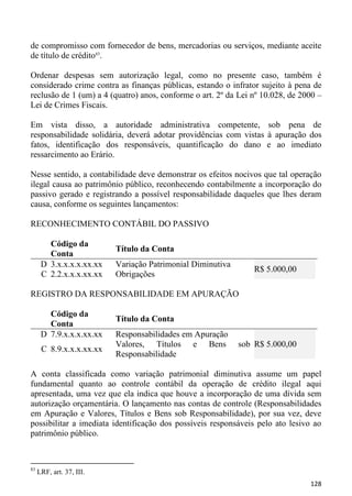 de compromisso com fornecedor de bens, mercadorias ou serviços, mediante aceite
de título de crédito83.

Ordenar despesas sem autorização legal, como no presente caso, também é
considerado crime contra as finanças públicas, estando o infrator sujeito à pena de
reclusão de 1 (um) a 4 (quatro) anos, conforme o art. 2º da Lei nº 10.028, de 2000 –
Lei de Crimes Fiscais.

Em vista disso, a autoridade administrativa competente, sob pena de
responsabilidade solidária, deverá adotar providências com vistas à apuração dos
fatos, identificação dos responsáveis, quantificação do dano e ao imediato
ressarcimento ao Erário.

Nesse sentido, a contabilidade deve demonstrar os efeitos nocivos que tal operação
ilegal causa ao patrimônio público, reconhecendo contabilmente a incorporação do
passivo gerado e registrando a possível responsabilidade daqueles que lhes deram
causa, conforme os seguintes lançamentos:

RECONHECIMENTO CONTÁBIL DO PASSIVO

        Código da
                          Título da Conta
        Conta
      D 3.x.x.x.x.xx.xx   Variação Patrimonial Diminutiva
                                                                R$ 5.000,00
      C 2.2.x.x.x.xx.xx   Obrigações

REGISTRO DA RESPONSABILIDADE EM APURAÇÃO

        Código da
                          Título da Conta
        Conta
      D 7.9.x.x.x.xx.xx   Responsabilidades em Apuração
                          Valores, Títulos e Bens           sob R$ 5.000,00
      C 8.9.x.x.x.xx.xx
                          Responsabilidade

A conta classificada como variação patrimonial diminutiva assume um papel
fundamental quanto ao controle contábil da operação de crédito ilegal aqui
apresentada, uma vez que ela indica que houve a incorporação de uma dívida sem
autorização orçamentária. O lançamento nas contas de controle (Responsabilidades
em Apuração e Valores, Títulos e Bens sob Responsabilidade), por sua vez, deve
possibilitar a imediata identificação dos possíveis responsáveis pelo ato lesivo ao
patrimônio público.



83
     LRF, art. 37, III.
                                                                                128
 