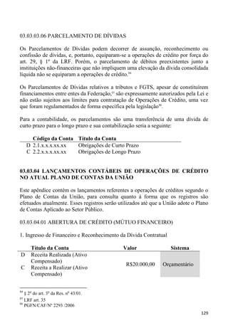 03.03.03.06 PARCELAMENTO DE DÍVIDAS

Os Parcelamentos de Dívidas podem decorrer de assunção, reconhecimento ou
confissão de dívidas, e, portanto, equiparam-se a operações de crédito por força do
art. 29, § 1º da LRF. Porém, o parcelamento de débitos preexistentes junto a
instituições não-financeiras que não impliquem uma elevação da dívida consolidada
líquida não se equiparam a operações de crédito.84

Os Parcelamentos de Dívidas relativos a tributos e FGTS, apesar de constituírem
financiamentos entre entes da Federação,85 são expressamente autorizados pela Lei e
não estão sujeitos aos limites para contratação de Operações de Crédito, uma vez
que foram regulamentados de forma específica pela legislação86.

Para a contabilidade, os parcelamentos são uma transferência de uma dívida de
curto prazo para o longo prazo e sua contabilização seria a seguinte:

       Código da Conta Título da Conta
     D 2.1.x.x.x.xx.xx Obrigações de Curto Prazo
     C 2.2.x.x.x.xx.xx Obrigações de Longo Prazo


03.03.04 LANÇAMENTOS CONTÁBEIS DE OPERAÇÕES DE CRÉDITO
NO ATUAL PLANO DE CONTAS DA UNIÃO

Este apêndice contém os lançamentos referentes a operações de créditos segundo o
Plano de Contas da União, para consulta quanto à forma que os registros são
efetuados atualmente. Esses registros serão utilizados até que a União adote o Plano
de Contas Aplicado ao Setor Público.

03.03.04.01 ABERTURA DE CRÉDITO (MÚTUO FINANCEIRO)

1. Ingresso de Financeiro e Reconhecimento da Dívida Contratual

      Título da Conta                         Valor                Sistema
D     Receita Realizada (Ativo
      Compensado)
                                               R$20.000,00     Orçamentário
C     Receita a Realizar (Ativo
      Compensado)


84
   § 2o do art. 3o da Res. no 43/01.
85
   LRF art. 35
86
   PGFN/CAF/Nº 2293 /2006
                                                                                129
 