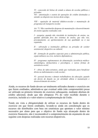 VI - concessão de bolsas de estudo a alunos de escolas públicas e
                         privadas;
                         VII - amortização e custeio de operações de crédito destinadas a
                         atender ao disposto nos incisos deste artigo;

                         VIII - aquisição de material didático-escolar e manutenção de
                         programas de transporte escolar.

                         Art. 71. Não constituirão despesas de manutenção e desenvolvimento
                         do ensino aquelas realizadas com:

                         I - pesquisa, quando não vinculada às instituições de ensino, ou,
                         quando efetivada fora dos sistemas de ensino, que não vise,
                         precipuamente, ao aprimoramento de sua qualidade ou à sua
                         expansão;

                         II - subvenção a instituições públicas ou privadas de caráter
                         assistencial, desportivo ou cultural;

                         III - formação de quadros especiais para a administração pública,
                         sejam militares ou civis, inclusive diplomáticos;

                         IV - programas suplementares de alimentação, assistência médico-
                         odontológica, farmacêutica e psicológica, e outras formas de
                         assistência social;

                         V - obras de infra-estrutura, ainda que realizadas para beneficiar
                         direta ou indiretamente a rede escolar;

                         VI - pessoal docente e demais trabalhadores da educação, quando
                         em desvio de função ou em atividade alheia à manutenção e
                         desenvolvimento do ensino.”

Ainda, os recursos do fundo devem ser totalmente utilizados durante o exercício em
que forem creditados, admitindo-se que eventual saldo (não comprometido) possa
ser utilizado no primeiro trimestre do exercício subsequente, mediante abertura de
crédito adicional, desde que não ultrapasse 5% do valor recebido durante o
exercício, incluído aí o valor relativo à complementação da União.

Tendo em vista a obrigatoriedade de utilizar os recursos do fundo dentro do
exercício em que forem creditados, levando-se ainda em consideração que os
recursos são distribuídos com base em estatísticas que apontam o valor mínimo
necessário por aluno para que o objetivo do fundo seja alcançado dentro do
exercício financeiro, não é recomendável o comprometimento do orçamento do ano
seguinte com despesas realizadas sem recursos disponíveis.



                                                                                        13
 