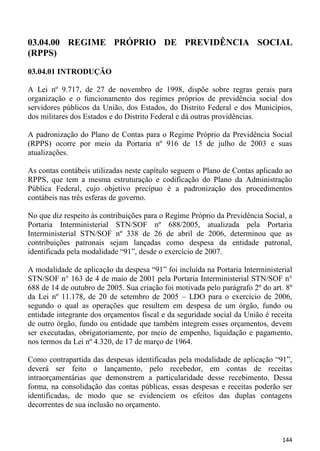 03.04.00 REGIME PRÓPRIO DE PREVIDÊNCIA SOCIAL
(RPPS)
03.04.01 INTRODUÇÃO

A Lei nº 9.717, de 27 de novembro de 1998, dispõe sobre regras gerais para
organização e o funcionamento dos regimes próprios de previdência social dos
servidores públicos da União, dos Estados, do Distrito Federal e dos Municípios,
dos militares dos Estados e do Distrito Federal e dá outras providências.

A padronização do Plano de Contas para o Regime Próprio da Previdência Social
(RPPS) ocorre por meio da Portaria nº 916 de 15 de julho de 2003 e suas
atualizações.

As contas contábeis utilizadas neste capítulo seguem o Plano de Contas aplicado ao
RPPS, que tem a mesma estruturação e codificação do Plano da Administração
Pública Federal, cujo objetivo precípuo é a padronização dos procedimentos
contábeis nas três esferas de governo.

No que diz respeito às contribuições para o Regime Próprio da Previdência Social, a
Portaria Interministerial STN/SOF nº 688/2005, atualizada pela Portaria
Interministerial STN/SOF nº 338 de 26 de abril de 2006, determinou que as
contribuições patronais sejam lançadas como despesa da entidade patronal,
identificada pela modalidade “91”, desde o exercício de 2007.

A modalidade de aplicação da despesa “91” foi incluída na Portaria Interministerial
STN/SOF n° 163 de 4 de maio de 2001 pela Portaria Interministerial STN/SOF n°
688 de 14 de outubro de 2005. Sua criação foi motivada pelo parágrafo 2º do art. 8º
da Lei nº 11.178, de 20 de setembro de 2005 – LDO para o exercício de 2006,
segundo o qual as operações que resultem em despesa de um órgão, fundo ou
entidade integrante dos orçamentos fiscal e da seguridade social da União é receita
de outro órgão, fundo ou entidade que também integrem esses orçamentos, devem
ser executadas, obrigatoriamente, por meio de empenho, liquidação e pagamento,
nos termos da Lei nº 4.320, de 17 de março de 1964.

Como contrapartida das despesas identificadas pela modalidade de aplicação “91”,
deverá ser feito o lançamento, pelo recebedor, em contas de receitas
intraorçamentárias que demonstrem a particularidade desse recebimento. Dessa
forma, na consolidação das contas públicas, essas despesas e receitas poderão ser
identificadas, de modo que se evidenciem os efeitos das duplas contagens
decorrentes de sua inclusão no orçamento.



                                                                               144
 