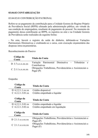 03.04.02 CONTABILIZAÇÃO

03.04.02.01 CONTRIBUIÇÃO PATRONAL

Refere-se ao pagamento da contribuição para a Unidade Gestora do Regime Próprio
de Previdência Social (RPPS) efetuado pela administração pública, em virtude da
sua condição de empregadora, resultante de pagamento de pessoal. No momento do
pagamento dessa contribuição ao RPPS, os registros no ente e na Unidade Gestora
de Previdência serão realizados da seguinte forma:

- No ente, haverá o registro da saída do dinheiro, debitando-se Variações
Patrimoniais Diminutivas e creditando-se o caixa, com execução orçamentária das
despesas intra-orçamentárias.

Reconhecimento do Passivo

     Código da
                       Título da Conta
     Conta
                       Variação Patrimonial Diminutiva – Tributárias e
  D 3.7.x.x.x.xx.xx
                       Contributivas
                       Obrigações Trabalhistas, Previdenciárias e Assistenciais a
  C 2.1.1.x.x.xx.xx
                       Pagar (P)


Empenho

     Código da
                       Título da Conta
     Conta
   D 6.2.2.1.1.xx.xx   Crédito disponível
   C 6.2.2.1.3.01.xx   Crédito empenhado a liquidar

     Código da
                       Título da Conta
     Conta
   D 6.2.2.1.3.01.xx   Crédito empenhado a liquidar
   C 6.2.2.1.3.02.xx   Crédito empenhado em liquidação

     Código da
                       Título da Conta
     Conta
                       Obrigações Trabalhistas, Previdenciárias e Assistenciais a
  D 2.1.1.x.x.xx.xx
                       Pagar (P)
                       Obrigações Trabalhistas, Previdenciárias e Assistenciais a
   C 2.1.1.x.x.xx.xx
                       Pagar (F)


                                                                               145
 