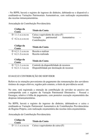 - No RPPS, haverá o registro do ingresso do dinheiro, debitando-se o disponível e
creditando-se Variações Patrimoniais Aumentativas, com realização orçamentária
das receitas intraorçamentárias.

Arrecadação de Contribuição Previdenciária

     Código da
                         Título da Conta
     Conta
   D 1.1.1.x.x.xx.xx     Caixa e equivalente de caixa (F)
                         Variação      patrimonial      Aumentativa       –
   C 4.2.x.x.x.xx.xx
                         Contribuições

     Código da
                         Título da Conta
     Conta
   D 6.2.1.1.x.xx.xx     Receita a realizar
   C 6.2.1.2.x.xx.xx     Receita realizada

     Código da
                         Título da Conta
     Conta
   D 7.2.1.1.x.xx.xx     Controle da disponibilidade de recursos
   C 8.2.1.1.1.xx.xx     Disponibilidade por destinação de recursos


03.04.02.02 CONTRIBUIÇÃO DO SERVIDOR

Refere-se às retenções provenientes do pagamento das remunerações dos servidores
titulares de cargos efetivos, regidos pelo estatuto, a título de previdência social.

No ente, será registrada a retenção da contribuição do servidor no passivo em
contrapartida com o registro da Variação Patrimonial Diminutiva – Pessoal e
Encargos, relativo à folha de pagamento, com posterior execução orçamentária das
despesas intraorçamentárias.

No RPPS, haverá o registro do ingresso do dinheiro, debitando-se o caixa e
creditando-se Variação Patrimonial Aumentativa de Contribuições Previdenciárias
do Regime Próprio, com realização orçamentária das receitas intra-orçamentárias.

Arrecadação de Contribuição Previdenciária

     Código da
                         Título da Conta
     Conta
   D 1.1.1.x.x.xx.xx     Caixa e equivalentes de caixa (F)


                                                                                147
 