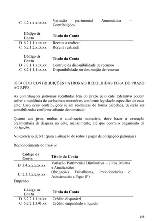 Variação      patrimonial      Aumentativa        –
   C 4.2.x.x.x.xx.xx
                         Contribuições

     Código da
                         Título da Conta
     Conta
   D 6.2.1.1.x.xx.xx     Receita a realizar
   C 6.2.1.2.x.xx.xx     Receita realizada

     Código da
                         Título da Conta
     Conta
   D 7.2.1.1.x.xx.xx     Controle da disponibilidade de recursos
   C 8.2.1.1.1.xx.xx     Disponibilidade por destinação de recursos


03.04.02.03 CONTRIBUIÇÕES PATRONAIS RECOLHIDAS FORA DO PRAZO
AO RPPS

As contribuições patronais recolhidas fora do prazo pelo ente federativo podem
sofrer a incidência de acréscimos moratórios conforme legislação específica de cada
ente. Caso essas contribuições sejam recolhidas de forma parcelada, deverão ser
contabilizadas conforme adiante demonstrado:

Quanto aos juros, multas e atualização monetária, deve haver a execução
orçamentária da despesa no ente, mensalmente, até que ocorra o pagamento da
obrigação:

No exercício de X1: (para a situação de restos a pagar de obrigações patronais)

Reconhecimento do Passivo

     Código da
                        Título da Conta
     Conta
                        Variação Patrimonial Diminutiva – Juros, Multas
  D 3.4.x.x.x.xx.xx
                        e Atualizações
                        Obrigações Trabalhistas, Previdenciárias e
  C 2.1.1.x.x.xx.xx
                        Assistenciais a Pagar (P)
Empenho

     Código da
                         Título da Conta
     Conta
   D 6.2.2.1.1.xx.xx     Crédito disponível
   C 6.2.2.1.3.01.xx     Crédito empenhado a liquidar


                                                                                  148
 