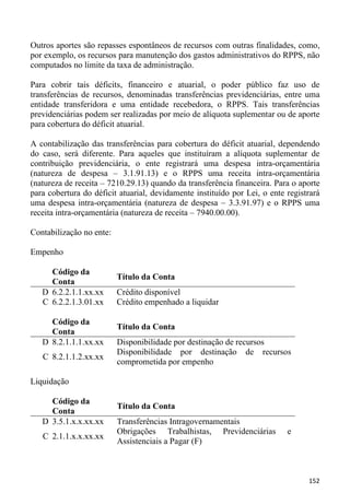 Outros aportes são repasses espontâneos de recursos com outras finalidades, como,
por exemplo, os recursos para manutenção dos gastos administrativos do RPPS, não
computados no limite da taxa de administração.

Para cobrir tais déficits, financeiro e atuarial, o poder público faz uso de
transferências de recursos, denominadas transferências previdenciárias, entre uma
entidade transferidora e uma entidade recebedora, o RPPS. Tais transferências
previdenciárias podem ser realizadas por meio de alíquota suplementar ou de aporte
para cobertura do déficit atuarial.

A contabilização das transferências para cobertura do déficit atuarial, dependendo
do caso, será diferente. Para aqueles que instituíram a alíquota suplementar de
contribuição previdenciária, o ente registrará uma despesa intra-orçamentária
(natureza de despesa – 3.1.91.13) e o RPPS uma receita intra-orçamentária
(natureza de receita – 7210.29.13) quando da transferência financeira. Para o aporte
para cobertura do déficit atuarial, devidamente instituído por Lei, o ente registrará
uma despesa intra-orçamentária (natureza de despesa – 3.3.91.97) e o RPPS uma
receita intra-orçamentária (natureza de receita – 7940.00.00).

Contabilização no ente:

Empenho

     Código da
                          Título da Conta
     Conta
   D 6.2.2.1.1.xx.xx      Crédito disponível
   C 6.2.2.1.3.01.xx      Crédito empenhado a liquidar

     Código da
                          Título da Conta
     Conta
   D 8.2.1.1.1.xx.xx      Disponibilidade por destinação de recursos
                          Disponibilidade por destinação de recursos
   C 8.2.1.1.2.xx.xx
                          comprometida por empenho

Liquidação

     Código da
                          Título da Conta
     Conta
   D 3.5.1.x.x.xx.xx      Transferências Intragovernamentais
                          Obrigações Trabalhistas, Previdenciárias         e
   C 2.1.1.x.x.xx.xx
                          Assistenciais a Pagar (F)



                                                                                 152
 