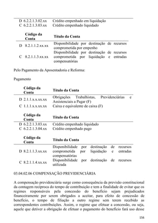 D 6.2.2.1.3.02.xx    Crédito empenhado em liquidação
   C 6.2.2.1.3.03.xx    Crédito empenhado liquidado

       Código da
                         Título da Conta
       Conta
                         Disponibilidade por destinação de recursos
   D 8.2.1.1.2.xx.xx
                         comprometida por empenho
                         Disponibilidade por destinação de recursos
   C 8.2.1.1.3.xx.xx     comprometida por liquidação e entradas
                         compensatórias

Pelo Pagamento da Aposentadoria e Reforma:

Pagamento

      Código da
                        Título da Conta
      Conta
                        Obrigações Trabalhistas, Previdenciárias        e
   D 2.1.1.x.x.xx.xx
                        Assistenciais a Pagar (F)
   C 1.1.1.x.x.xx.xx    Caixa e equivalente de caixa (F)

     Código da
                        Título da Conta
     Conta
   D 6.2.2.1.3.03.xx    Crédito empenhado liquidado
   C 6.2.2.1.3.04.xx    Crédito empenhado pago

      Código da
                        Título da Conta
      Conta
                        Disponibilidade por destinação      de   recursos
   D 8.2.1.1.3.xx.xx    comprometida por liquidação         e    entradas
                        compensatórias
                        Disponibilidade por destinação      de   recursos
   C 8.2.1.1.4.xx.xx
                        utilizada

03.04.02.06 COMPENSAÇÃO PREVIDENCIÁRIA

A compensação previdenciária surge como consequência da previsão constitucional
da contagem recíproca do tempo de contribuição e tem a finalidade de evitar que os
regimes responsáveis pela concessão do benefício sejam prejudicados
financeiramente por serem obrigados a aceitar, para efeito de concessão de
benefício, o tempo de filiação a outro regime sem terem recebido as
correspondentes contribuições. Assim, o regime que efetuar a concessão, ou seja,
aquele que detiver a obrigação de efetuar o pagamento do benefício fará uso desse

                                                                              156
 