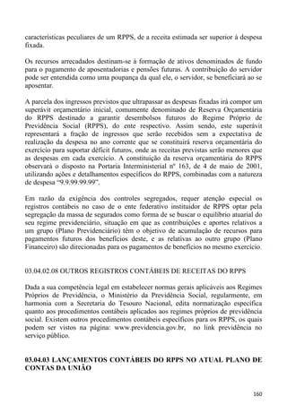 características peculiares de um RPPS, de a receita estimada ser superior à despesa
fixada.

Os recursos arrecadados destinam-se à formação de ativos denominados de fundo
para o pagamento de aposentadorias e pensões futuras. A contribuição do servidor
pode ser entendida como uma poupança da qual ele, o servidor, se beneficiará ao se
aposentar.

A parcela dos ingressos previstos que ultrapassar as despesas fixadas irá compor um
superávit orçamentário inicial, comumente denominado de Reserva Orçamentária
do RPPS destinado a garantir desembolsos futuros do Regime Próprio de
Previdência Social (RPPS), do ente respectivo. Assim sendo, este superávit
representará a fração de ingressos que serão recebidos sem a expectativa de
realização da despesa no ano corrente que se constituirá reserva orçamentária do
exercício para suportar déficit futuros, onde as receitas previstas serão menores que
as despesas em cada exercício. A constituição da reserva orçamentária do RPPS
observará o disposto na Portaria Interministerial nº 163, de 4 de maio de 2001,
utilizando ações e detalhamentos específicos do RPPS, combinadas com a natureza
de despesa “9.9.99.99.99”.

Em razão da exigência dos controles segregados, requer atenção especial os
registros contábeis no caso de o ente federativo instituidor de RPPS optar pela
segregação da massa de segurados como forma de se buscar o equilíbrio atuarial do
seu regime previdenciário, situação em que as contribuições e aportes relativos a
um grupo (Plano Previdenciário) têm o objetivo de acumulação de recursos para
pagamentos futuros dos benefícios deste, e as relativas ao outro grupo (Plano
Financeiro) são direcionadas para os pagamentos de benefícios no mesmo exercício.


03.04.02.08 OUTROS REGISTROS CONTÁBEIS DE RECEITAS DO RPPS

Dada a sua competência legal em estabelecer normas gerais aplicáveis aos Regimes
Próprios de Previdência, o Ministério da Previdência Social, regularmente, em
harmonia com a Secretaria do Tesouro Nacional, edita normatização específica
quanto aos procedimentos contábeis aplicados aos regimes próprios de previdência
social. Existem outros procedimentos contábeis específicos para os RPPS, os quais
podem ser vistos na página: www.previdencia.gov.br, no link previdência no
serviço público.


03.04.03 LANÇAMENTOS CONTÁBEIS DO RPPS NO ATUAL PLANO DE
CONTAS DA UNIÃO


                                                                                 160
 