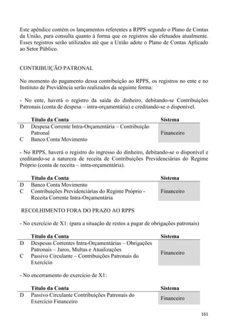 Este apêndice contém os lançamentos referentes a RPPS segundo o Plano de Contas
da União, para consulta quanto à forma que os registros são efetuados atualmente.
Esses registros serão utilizados até que a União adote o Plano de Contas Aplicado
ao Setor Público.


CONTRIBUIÇÃO PATRONAL

No momento do pagamento dessa contribuição ao RPPS, os registros no ente e no
Instituto de Previdência serão realizados da seguinte forma:

- No ente, haverá o registro da saída do dinheiro, debitando-se Contribuições
Patronais (conta de despesa – intra-orçamentária) e creditando-se o disponível.

     Título da Conta                                           Sistema
D    Despesa Corrente Intra-Orçamentária – Contribuição
     Patronal                                                  Financeiro
C    Banco Conta Movimento

- No RPPS, haverá o registro do ingresso do dinheiro, debitando-se o disponível e
creditando-se a natureza de receita de Contribuições Previdenciárias do Regime
Próprio (conta de receita – intra-orçamentária).

     Título da Conta                                           Sistema
D    Banco Conta Movimento
C    Contribuições Previdenciárias do Regime Próprio -         Financeiro
     Receita Corrente Intra-Orçamentária

RECOLHIMENTO FORA DO PRAZO AO RPPS

- No exercício de X1: (para a situação de restos a pagar de obrigações patronais)

     Título da Conta                                           Sistema
D    Despesas Correntes Intra-Orçamentárias – Obrigações
     Patronais – Juros, Multas e Atualizações
                                                               Financeiro
C    Passivo Circulante – Contribuições Patronais do
     Exercício

- No encerramento do exercício de X1:

     Título da Conta                                           Sistema
D    Passivo Circulante Contribuições Patronais do
                                                               Financeiro
     Exercício Financeiro

                                                                                    161
 