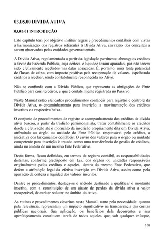 03.05.00 DÍVIDA ATIVA

03.05.01 INTRODUÇÃO

Este capítulo tem por objetivo instituir regras e procedimentos contábeis com vistas
à harmonização dos registros referentes à Dívida Ativa, em razão dos conceitos a
serem observados pelas entidades governamentais.

A Dívida Ativa, regulamentada a partir da legislação pertinente, abrange os créditos
a favor da Fazenda Pública, cuja certeza e liquidez foram apuradas, por não terem
sido efetivamente recebidos nas datas aprazadas. É, portanto, uma fonte potencial
de fluxos de caixa, com impacto positivo pela recuperação de valores, espelhando
créditos a receber, sendo contabilmente reconhecida no Ativo.

Não se confunde com a Dívida Pública, que representa as obrigações do Ente
Público para com terceiros, e que é contabilmente registrada no Passivo.

Neste Manual estão elencados procedimentos contábeis para registro e controle da
Dívida Ativa, o encaminhamento para inscrição, a movimentação dos créditos
inscritos e a respectiva baixa.

O conjunto de procedimentos de registro e acompanhamento dos créditos da dívida
ativa buscou, a partir da tradição patrimonialista, tratar contabilmente os créditos
desde a efetivação até o momento da inscrição propriamente dita em Dívida Ativa,
atribuindo ao órgão ou unidade do Ente Público responsável pelo crédito, a
iniciativa dos lançamentos contábeis. O envio dos valores para o órgão ou unidade
competente para inscrição é tratado como uma transferência de gestão de créditos,
ainda no âmbito de um mesmo Ente Federativo.

Desta forma, ficam definidas, em termos de registro contábil, as responsabilidades
distintas, conforme predisposto em Lei, dos órgãos ou unidades responsáveis
originalmente pelos créditos e aqueles, dentro do mesmo Ente Federativo, que
detêm a atribuição legal da efetiva inscrição em Dívida Ativa, assim como pela
apuração da certeza e liquidez dos valores inscritos.

Dentre os procedimentos, destaca-se o método destinado a qualificar o montante
inscrito, com a constituição de um ajuste de perdas da dívida ativa a valor
recuperável, de caráter redutor, no âmbito do Ativo.

As rotinas e procedimentos descritos neste Manual, tanto pela necessidade, quanto
pela relevância, representam um impacto significativo na transparência das contas
públicas nacionais. Sua aplicação, os benefícios dela decorrentes e seu
aperfeiçoamento constituem tarefa de todos aqueles que, sob qualquer enfoque,

                                                                                168
 