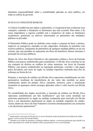 detenham responsabilidade sobre a contabilidade aplicada ao setor público, em
todas as esferas de governo.


03.05.01.01 CONCEITOS BÁSICOS

A Ciência Contábil tem por objeto o patrimônio, e é responsável por evidenciar suas
variações, controlar e interpretar os fenômenos que nele ocorrem. Para tanto, é de
suma importância o registro contábil real e tempestivo de todos os fenômenos
econômicos, potenciais ou efetivos relacionados ao patrimônio das entidades,
públicas ou privadas.

O Patrimônio Público pode ser definido como sendo o conjunto de bens e direitos,
tangíveis ou intangíveis, onerados ou não, adquiridos, formados ou mantidos com
recursos públicos, integrantes do patrimônio de qualquer entidade pública ou de uso
comum, que seja portador ou represente um fluxo de benefícios futuros inerentes à
prestação de serviços públicos.

Dentro do Ativo dos Entes Federativos são registrados créditos a favor da Fazenda
Pública com prazos estabelecidos para recebimento. A Dívida Ativa constitui-se em
um conjunto de direitos ou créditos de várias naturezas, em favor da Fazenda
Pública, com prazos estabelecidos na legislação pertinente, vencidos e não pagos
pelos devedores, por meio de órgão ou unidade específica instituída para fins de
cobrança na forma da Lei.

Portanto, a inscrição de créditos em Dívida Ativa representa contabilmente um fato
permutativo resultante da transferência de um valor não recebido no prazo
estabelecido, dentro do próprio Ativo, contendo, inclusive, juros e atualização
monetária ou quaisquer outros encargos aplicados sobre o valor inscrito em Dívida
Ativa.

Na contabilidade dos órgãos envolvidos, a inscrição de créditos em Dívida Ativa
representa contabilmente um fato modificativo87 que tem como resultado um
acréscimo patrimonial no órgão ou unidade competente para inscrição em Dívida
Ativa e um decréscimo patrimonial no órgão ou entidade originária do crédito.
Assim, dentro do Ativo do Ente Federativo ocorrerá simultaneamente um acréscimo
e um decréscimo patrimonial.88



87
   Juridicamente a inscrição em Dívida Ativa é um ato formal de caráter declaratório da existência do crédito
liquido e certo em favor da Fazenda Pública.
88
   Tratando-se de crédito de autarquias e fundações públicas federais, o acréscimo patrimonial aqui referido é de
cunho representativo do crédito da entidade credora, que permanece com a sua titularidade.


                                                                                                            169
 