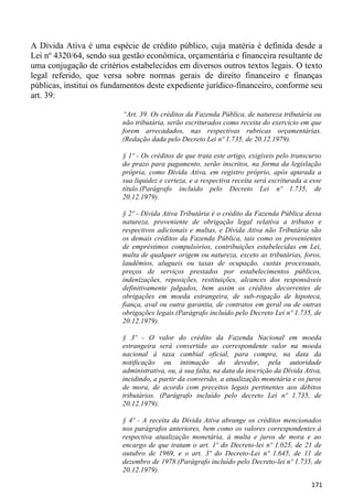 A Dívida Ativa é uma espécie de crédito público, cuja matéria é definida desde a
Lei nº 4320/64, sendo sua gestão econômica, orçamentária e financeira resultante de
uma conjugação de critérios estabelecidos em diversos outros textos legais. O texto
legal referido, que versa sobre normas gerais de direito financeiro e finanças
públicas, institui os fundamentos deste expediente jurídico-financeiro, conforme seu
art. 39:

                          “Art. 39. Os créditos da Fazenda Pública, de natureza tributária ou
                          não tributária, serão escriturados como receita do exercício em que
                          forem arrecadados, nas respectivas rubricas orçamentárias.
                          (Redação dada pelo Decreto Lei nº 1.735, de 20.12.1979).

                          § 1º - Os créditos de que trata este artigo, exigíveis pelo transcurso
                          do prazo para pagamento, serão inscritos, na forma da legislação
                          própria, como Dívida Ativa, em registro próprio, após apurada a
                          sua liquidez e certeza, e a respectiva receita será escriturada a esse
                          título.(Parágrafo incluído pelo Decreto Lei nº 1.735, de
                          20.12.1979).

                          § 2º - Dívida Ativa Tributária é o crédito da Fazenda Pública dessa
                          natureza, proveniente de obrigação legal relativa a tributos e
                          respectivos adicionais e multas, e Dívida Ativa não Tributária são
                          os demais créditos da Fazenda Pública, tais como os provenientes
                          de empréstimos compulsórios, contribuições estabelecidas em Lei,
                          multa de qualquer origem ou natureza, exceto as tributárias, foros,
                          laudêmios, alugueis ou taxas de ocupação, custas processuais,
                          preços de serviços prestados por estabelecimentos públicos,
                          indenizações, reposições, restituições, alcances dos responsáveis
                          definitivamente julgados, bem assim os créditos decorrentes de
                          obrigações em moeda estrangeira, de sub-rogação de hipoteca,
                          fiança, aval ou outra garantia, de contratos em geral ou de outras
                          obrigações legais.(Parágrafo incluído pelo Decreto Lei nº 1.735, de
                          20.12.1979).

                          § 3º - O valor do crédito da Fazenda Nacional em moeda
                          estrangeira será convertido ao correspondente valor na moeda
                          nacional à taxa cambial oficial, para compra, na data da
                          notificação ou intimação do devedor, pela autoridade
                          administrativa, ou, à sua falta, na data da inscrição da Dívida Ativa,
                          incidindo, a partir da conversão, a atualização monetária e os juros
                          de mora, de acordo com preceitos legais pertinentes aos débitos
                          tributários. (Parágrafo incluído pelo decreto Lei nº 1.735, de
                          20.12.1979).

                          § 4º - A receita da Dívida Ativa abrange os créditos mencionados
                          nos parágrafos anteriores, bem como os valores correspondentes à
                          respectiva atualização monetária, à multa e juros de mora e ao
                          encargo de que tratam o art. 1º do Decreto-lei nº 1.025, de 21 de
                          outubro de 1969, e o art. 3º do Decreto-Lei nº 1.645, de 11 de
                          dezembro de 1978.(Parágrafo incluído pelo Decreto-lei nº 1.735, de
                          20.12.1979).

                                                                                            171
 