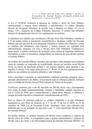 § 5º - A Dívida Ativa da União será apurada e inscrita na
                          Procuradoria da Fazenda Nacional. (Parágrafo incluído pelo
                          Decreto Lei nº 1.735, de 20.12.1979).”

A Lei nº 4320/64 evidencia a natureza do crédito a favor do Ente Público,
caracterizando a origem como tributária e não-tributária. O crédito tributário
decorre da obrigação tributária, de acordo com o disposto no artigo 113 c/c os
artigos 139 e seguintes do Código Tributário Nacional. O crédito não tributário
decorre de obrigação prevista em Lei, regulamento ou contrato.

A referência aos créditos que constituem a Dívida Ativa Não-Tributária, contida no
§ 2º da norma acima, é meramente exemplificativa. Qualquer crédito da Fazenda
Pública que não decorra de uma obrigação tributária é crédito não tributário e todos
os créditos não tributários, cuja liquidez e certeza possam ser apuradas pela
Administração, integram, em tese, a Dívida Ativa Não Tributária. Configura-se,
desse modo, o caráter isonômico da inscrição, como forma de dispensar tratamento
homogêneo a todos os devedores, independente da natureza de suas dívidas perante
a Fazenda Pública.

Os créditos da Fazenda Pública vencidos, não quitados e não atingidos por nenhuma
causa de extinção ou suspensão de exigibilidade, devem ser inscritos como Dívida
Ativa, na forma de legislação própria e em registro próprio, após apurada a sua
liquidez e certeza. Essa regra, prescrita no § 1º do art. 39 da Lei supramencionada,
aplica-se aos créditos de natureza tributária e não tributária.

Feita a inscrição e esgotadas as oportunidades, mediante cobrança amigável, para a
quitação administrativa do débito, será proposta ação de cobrança judicial, instruída
com a Certidão de Dívida Ativa (CDA) extraída do Termo de Inscrição.

Verifica-se, portanto, que o ato de inscrição em Dívida Ativa visa a desempenhar
uma razão de dupla instrumentalidade: cumprir a finalidade contábil expressa na
Lei nº 4.320, de 1964, que é essencialmente o objeto deste Manual, e viabilizar a
criação do título executivo extrajudicial, consubstanciado na CDA.

Para os efeitos da cobrança judicial, os créditos tributários e os não tributários
equiparam-se, por força do disposto no § 1º do art. 2º da Lei nº 6830, de 22 de
setembro de 1980, Lei de Execução Fiscal: “Qualquer valor, cuja cobrança seja
atribuída por Lei às entidades de que trata o art. 1º, será considerado Dívida Ativa
da Fazenda Pública.”

No âmbito federal, os créditos inscritos em Dívida Ativa compõem o cadastro de
Dívida Ativa da União. A competência para a gestão administrativa e judicial da
Dívida Ativa da União é da Procuradoria-Geral da Fazenda Nacional (PGFN). As

                                                                                 172
 