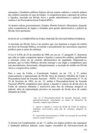 autarquias e fundações públicas federais devem manter cadastro e controle próprio
dos créditos inerentes às suas atividades. A competência para a apuração de certeza
e liquidez, inscrição em Dívida Ativa e gestão administrativa e judicial desses
créditos é da Procuradoria-Geral Federal (PGF).

As demais esferas governamentais, Estados, Distrito Federal e Municípios, disporão
sobre competências de órgãos e entidades para gestão administrativa e judicial da
Dívida Ativa pertinente.


03.05.01.03 A COMPETÊNCIA PARA INSCRIÇÃO NO GOVERNO FEDERAL

A inscrição em Dívida Ativa é ato jurídico que visa legitimar a origem do crédito
em favor da Fazenda Pública, revestindo o procedimento dos necessários requisitos
jurídicos para as ações de cobrança.

A Lei nº 6.830, de 22 de setembro de 1980, em seu art. 2º, parágrafo 3º, determina
que cabe ao órgão competente apurar a liquidez e certeza dos créditos, qualificando
a inscrição como ato de controle administrativo da legalidade. Depreende-se,
portanto, que os Entes Públicos deverão outorgar a um órgão a competência para
este procedimento, dissociando, obrigatoriamente, a inscrição do crédito em Dívida
Ativa e a origem desse crédito.

Para o caso da União, a Constituição Federal, no art. 131, § 3º, atribui
expressamente a representação da Dívida Ativa de natureza tributária da União à
Procuradoria-Geral da Fazenda Nacional – PGFN. A Lei Complementar nº 73, de
10 de fevereiro de 1993, no art. 12, atribui à Procuradoria-Geral da Fazenda
Nacional (PGFN) competência para apurar a liquidez e certeza da dívida ativa da
União de natureza tributária e inscrevê-la para fins de cobrança amigável ou
judicial, além da representação privativa na execução da dívida ativa de caráter
tributário da União:

                          “Art. 12. À Procuradoria-Geral da Fazenda Nacional, órgão
                          administrativamente subordinado ao titular do Ministério da
                          Fazenda, compete especialmente:

                          I - apurar a liquidez e certeza da dívida da União de natureza
                          tributária, inscrevendo-a para fins de cobrança, amigável ou
                          judicial;

                          II - representar privativamente a União, na execução de sua dívida
                          ativa de caráter tributário.”

A mesma Lei Complementar, no art. 17, atribui aos órgãos jurídicos das autarquias
e fundações públicas federais, como órgãos vinculados da Advocacia-Geral da
                                                                                        173
 