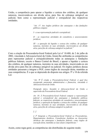 União, a competência para apurar a liquidez e certeza dos créditos, de qualquer
natureza, inscrevendo-os em dívida ativa, para fins de cobrança amigável ou
judicial, bem como a representação judicial e extrajudicial das respectivas
entidades.

                          “Art. 17. Aos órgãos jurídicos das autarquias e das fundações
                          públicas compete:

                          I - a sua representação judicial e extrajudicial;

                          II - as respectivas atividades de consultoria e assessoramento
                          jurídicos;

                          III - a apuração da liquidez e certeza dos créditos, de qualquer
                          natureza, inerentes às suas atividades, inscrevendo-os em dívida
                          ativa, para fins de cobrança amigável ou judicial.”

Com a criação da Procuradoria-Geral Federal pela Lei nº 10.480, de 2 de julho de
2002, vinculada à Advocacia-Geral da União, foram-lhe atribuídas as competências
para representar judicial e extrajudicialmente todas as autarquias e fundações
públicas federais, exceto o Banco Central do Brasil, e apurar a liquidez e certeza
dos créditos, de qualquer natureza, inerentes às suas atividades, inscrevendo-os em
dívida ativa para fins de cobrança amigável ou judicial. Os órgãos jurídicos dessas
entidades passaram a integrar a PGF, como órgãos de execução desta, mantidas as
suas competências. É o que se depreende do disposto nos artigos. 9º e 10 da referida
Lei:

                          “Art. 9o É criada a Procuradoria-Geral Federal, à qual fica
                          assegurada autonomia administrativa e financeira, vinculada à
                          Advocacia-Geral da União.

                          Parágrafo único. Incumbe à Advocacia-Geral da União a
                          supervisão da Procuradoria-Geral Federal.

                          Art. 10. À Procuradoria-Geral Federal compete a representação
                          judicial e extrajudicial das autarquias e fundações públicas
                          federais, as respectivas atividades de consultoria e assessoramento
                          jurídicos, a apuração da liquidez e certeza dos créditos, de qualquer
                          natureza, inerentes às suas atividades, inscrevendo-os em dívida
                          ativa, para fins de cobrança amigável ou judicial.

                          [...]

                          § 2o Integram a Procuradoria-Geral Federal as Procuradorias,
                          Departamentos Jurídicos, Consultorias Jurídicas ou Assessorias
                          Jurídicas das autarquias e fundações federais, como órgãos de
                          execução desta, mantidas as suas atuais competências.”

Assim, como regra geral, as competências são distribuídas do seguinte modo:
                                                                                           174
 