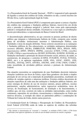 1) a Procuradoria-Geral da Fazenda Nacional – PGFN é responsável pela apuração
da liquidez e certeza dos créditos da União, tributários ou não, a serem inscritos em
Dívida Ativa, e pela representação legal da União.

2) a Procuradoria-Geral Federal (PGF) é competente para apurar a certeza e liquidez
dos créditos das autarquias e fundações públicas federais, inscrevê-los em dívida
ativa e proceder à cobrança amigável e judicial, bem como pela representação
judicial e extrajudicial dessas entidades. Excetuam-se a essa regra as contribuições
sociais previdenciárias e a representação do Banco Central do Brasil.

A descentralização administrativa, no que concerne às pessoas jurídicas de direito
público que integram a Administração Indireta da União, comporta uma variada
gama de atividades institucionais inerentes à Administração Pública, com
finalidades e áreas de atuação definidas. Nesse contexto encontram-se as autarquias
e fundações públicas de fins educacionais, as entidades autárquicas denominadas
institutos (IBAMA, INCRA, EMBRATUR, INMETRO, IPEA, IPHAN, INPI),
departamentos (DNIT, DNOCS, DNPM), comissões (CNEN, CVM), conselhos
(CADE, CNPq) e superintendências (SUSEP, SUFRAMA, SUDENE, SUDAM), as
fundações destinadas à promoção do desenvolvimento social, artístico, da saúde, as
assistenciais, de pesquisas e controles (CAPES, FUNARTE, FUNAI, FUNASA,
IBGE, etc.), e as agências reguladoras (AEB, ANA, ANAC, ANEEL, ANS,
ANATEL, ANTAQ, ANTT, ANVISA, ANCINE, ANP, CVM, CNEN, CADE)89,
todas incumbidas de atividades públicas setoriais e pontuais da Administração
Federal.

Das atuações necessárias ao cumprimento de suas finalidades decorrem inúmeras
situações creditícias em favor do Erário, cujos fatos geradores vão desde a simples
prestação de um serviço até a imposição de penalidades pecuniárias, resultando em
créditos de variadas espécies e naturezas jurídicas. Existem créditos decorrentes de
atuações específicas de cada uma das autarquias e fundações públicas federais, tais
como outorgas de direitos de uso de recursos naturais, preços públicos, receitas
patrimoniais, sanções administrativas, ações regressivas acidentárias, taxas de
serviço, de fiscalização, de licenciamento, de instalação e de funcionamento, e
créditos que, em tese, ocorrem em todas as entidades representadas, como multas
contratuais, reposições de servidores, ressarcimentos e indenizações ao Erário por
motivos diversos, a exemplo dos danos ao patrimônio público e condenações do
Tribunal de Contas da União, dentre outras possíveis.

A Coordenação-Geral de Cobrança e Recuperação de Créditos da Procuradoria-
Geral Federal (CGCOB) cuida de todas as espécies de créditos das referidas

89
  Não obstante as denominações de “comissão” e “conselho”, as entidades CNEN, CADE e CVM foram
qualificadas como agências reguladoras, em razão de suas atividades essenciais de controle e regulação.
                                                                                                   175
 