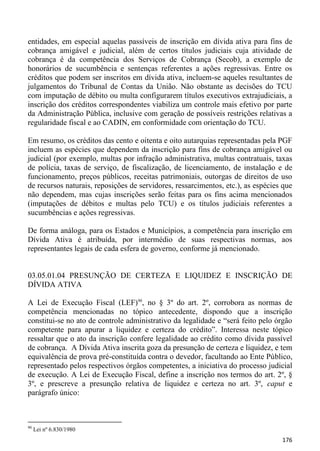 entidades, em especial aquelas passíveis de inscrição em dívida ativa para fins de
cobrança amigável e judicial, além de certos títulos judiciais cuja atividade de
cobrança é da competência dos Serviços de Cobrança (Secob), a exemplo de
honorários de sucumbência e sentenças referentes a ações regressivas. Entre os
créditos que podem ser inscritos em dívida ativa, incluem-se aqueles resultantes de
julgamentos do Tribunal de Contas da União. Não obstante as decisões do TCU
com imputação de débito ou multa configurarem títulos executivos extrajudiciais, a
inscrição dos créditos correspondentes viabiliza um controle mais efetivo por parte
da Administração Pública, inclusive com geração de possíveis restrições relativas a
regularidade fiscal e ao CADIN, em conformidade com orientação do TCU.

Em resumo, os créditos das cento e oitenta e oito autarquias representadas pela PGF
incluem as espécies que dependem da inscrição para fins de cobrança amigável ou
judicial (por exemplo, multas por infração administrativa, multas contratuais, taxas
de polícia, taxas de serviço, de fiscalização, de licenciamento, de instalação e de
funcionamento, preços públicos, receitas patrimoniais, outorgas de direitos de uso
de recursos naturais, reposições de servidores, ressarcimentos, etc.), as espécies que
não dependem, mas cujas inscrições serão feitas para os fins acima mencionados
(imputações de débitos e multas pelo TCU) e os títulos judiciais referentes a
sucumbências e ações regressivas.

De forma análoga, para os Estados e Municípios, a competência para inscrição em
Dívida Ativa é atribuída, por intermédio de suas respectivas normas, aos
representantes legais de cada esfera de governo, conforme já mencionado.


03.05.01.04 PRESUNÇÃO DE CERTEZA E LIQUIDEZ E INSCRIÇÃO DE
DÍVIDA ATIVA

A Lei de Execução Fiscal (LEF)90, no § 3º do art. 2º, corrobora as normas de
competência mencionadas no tópico antecedente, dispondo que a inscrição
constitui-se no ato de controle administrativo da legalidade e “será feito pelo órgão
competente para apurar a liquidez e certeza do crédito”. Interessa neste tópico
ressaltar que o ato da inscrição confere legalidade ao crédito como dívida passível
de cobrança. A Dívida Ativa inscrita goza da presunção de certeza e liquidez, e tem
equivalência de prova pré-constituída contra o devedor, facultando ao Ente Público,
representado pelos respectivos órgãos competentes, a iniciativa do processo judicial
de execução. A Lei de Execução Fiscal, define a inscrição nos termos do art. 2º, §
3º, e prescreve a presunção relativa de liquidez e certeza no art. 3º, caput e
parágrafo único:



90
     Lei nº 6.830/1980
                                                                                  176
 