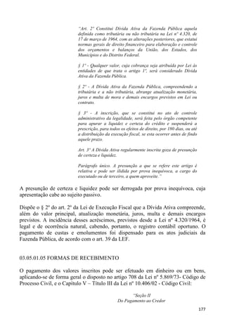 “Art. 2º Constitui Dívida Ativa da Fazenda Pública aquela
                         definida como tributária ou não tributária na Lei nº 4.320, de
                         17 de março de 1964, com as alterações posteriores, que estatui
                         normas gerais de direito financeiro para elaboração e controle
                         dos orçamentos e balanços da União, dos Estados, dos
                         Municípios e do Distrito Federal.

                         § 1º - Qualquer valor, cuja cobrança seja atribuída por Lei às
                         entidades de que trata o artigo 1º, será considerado Dívida
                         Ativa da Fazenda Pública.

                         § 2º - A Dívida Ativa da Fazenda Pública, compreendendo a
                         tributária e a não tributária, abrange atualização monetária,
                         juros e multa de mora e demais encargos previstos em Lei ou
                         contrato.

                         § 3º - A inscrição, que se constitui no ato de controle
                         administrativo da legalidade, será feita pelo órgão competente
                         para apurar a liquidez e certeza do crédito e suspenderá a
                         prescrição, para todos os efeitos de direito, por 180 dias, ou até
                         a distribuição da execução fiscal, se esta ocorrer antes de findo
                         aquele prazo.

                         Art. 3º A Dívida Ativa regularmente inscrita goza de presunção
                         de certeza e liquidez.

                         Parágrafo único. A presunção a que se refere este artigo é
                         relativa e pode ser ilidida por prova inequívoca, a cargo do
                         executado ou de terceiro, a quem aproveite.”

A presunção de certeza e liquidez pode ser derrogada por prova inequívoca, cuja
apresentação cabe ao sujeito passivo.

Dispõe o § 2º do art. 2º da Lei de Execução Fiscal que a Dívida Ativa compreende,
além do valor principal, atualização monetária, juros, multa e demais encargos
previstos. A incidência desses acréscimos, previstos desde a Lei nº 4.320/1964, é
legal e de ocorrência natural, cabendo, portanto, o registro contábil oportuno. O
pagamento de custas e emolumentos foi dispensado para os atos judiciais da
Fazenda Pública, de acordo com o art. 39 da LEF.


03.05.01.05 FORMAS DE RECEBIMENTO

O pagamento dos valores inscritos pode ser efetuado em dinheiro ou em bens,
aplicando-se de forma geral o disposto no artigo 708 da Lei nº 5.869/73- Código de
Processo Civil, e o Capítulo V – Título III da Lei nº 10.406/02 - Código Civil:

                                                    “Seção II
                                              Do Pagamento ao Credor
                                                                                              177
 