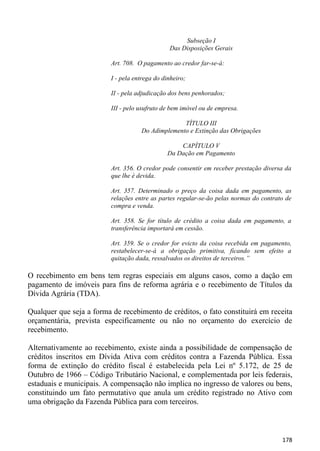 Subseção I
                                                Das Disposições Gerais

                          Art. 708. O pagamento ao credor far-se-á:

                          I - pela entrega do dinheiro;

                          II - pela adjudicação dos bens penhorados;

                          III - pelo usufruto de bem imóvel ou de empresa.

                                                   TÍTULO III
                                     Do Adimplemento e Extinção das Obrigações

                                                   CAPÍTULO V
                                               Da Dação em Pagamento

                          Art. 356. O credor pode consentir em receber prestação diversa da
                          que lhe é devida.

                          Art. 357. Determinado o preço da coisa dada em pagamento, as
                          relações entre as partes regular-se-ão pelas normas do contrato de
                          compra e venda.

                          Art. 358. Se for título de crédito a coisa dada em pagamento, a
                          transferência importará em cessão.

                          Art. 359. Se o credor for evicto da coisa recebida em pagamento,
                          restabelecer-se-á a obrigação primitiva, ficando sem efeito a
                          quitação dada, ressalvados os direitos de terceiros.”

O recebimento em bens tem regras especiais em alguns casos, como a dação em
pagamento de imóveis para fins de reforma agrária e o recebimento de Títulos da
Dívida Agrária (TDA).

Qualquer que seja a forma de recebimento de créditos, o fato constituirá em receita
orçamentária, prevista especificamente ou não no orçamento do exercício de
recebimento.

Alternativamente ao recebimento, existe ainda a possibilidade de compensação de
créditos inscritos em Dívida Ativa com créditos contra a Fazenda Pública. Essa
forma de extinção do crédito fiscal é estabelecida pela Lei nº 5.172, de 25 de
Outubro de 1966 – Código Tributário Nacional, e complementada por leis federais,
estaduais e municipais. A compensação não implica no ingresso de valores ou bens,
constituindo um fato permutativo que anula um crédito registrado no Ativo com
uma obrigação da Fazenda Pública para com terceiros.



                                                                                        178
 