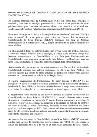 03.05.01.06 NORMAS DE CONTABILIDADE APLICÁVEIS AO REGISTRO
DA DÍVIDA ATIVA

As Normas Internacionais de Contabilidade (NIC) têm como foco principal o
resultado, com base na tradição patrimonialista. Com a visão gerencial do setor
público voltada para resultado, este passa a absorver os conceitos patrimonialistas,
sendo alcançado também pelas Normas Internacionais de Contabilidade (NIC).

Essa nova visão gerencial levou a Federação Internacional de Contadores (IFAC) a
criar o comitê do setor público para editar as Normas Internacionais de
Contabilidade do Setor Público (NICSP), tomando por base as Normas
Internacionais de Contabilidade (NIC), porém observando as particularidades do
setor público.

Na ótica contábil, todos os valores inscritos em Dívida Ativa são créditos vencidos
a favor da Fazenda Pública. Nessa condição, a Dívida Ativa encontra abrigo nas
Normas Internacionais de Contabilidade e nos Princípios Fundamentais de
Contabilidade como integrante do Ativo do Ente Público. No Brasil, por força do
texto legal, ainda atende a requisitos jurídicos de legalidade e transparência.

Assim sendo, são pertinentes as orientações contidas nas Normas Internacionais de
Contabilidade relativas aos valores registrados no Ativo do Ente Público, em
especial aquelas que tratam do prazo esperado de realização e da probabilidade de
não ocorrer o recebimento de Ativos de realização futura.

A Norma Internacional de Contabilidade do Setor Público 1 (NICSP 1), no
parágrafo 79, adota o conceito de ativos correntes (ou de curto prazo), abrigando
recebíveis do Ente Público, e institui o critério de curto e longo prazo em função da
expectativa de realização ou recebimento do ativo, também para o setor público.

O recebimento futuro incerto de um ativo é abordado na Norma Internacional de
Contabilidade do Setor Público 15 (NICSP 15), quando discorre sobre ativos
financeiros, citando-os no parágrafo 9º como direitos contratuais a receber. O
parágrafo 48 prevê a necessidade de discussão e divulgação da política de controle
de risco associado a ativos financeiros, incluindo valores recebíveis de forma
genérica, conforme o parágrafo 13. Esse risco de crédito é entendido como sendo o
risco de não recebimento de um crédito, causando uma perda financeira à entidade
que o tenha registrado em seu Ativo.

As Normas Internacionais de Contabilidade para o Setor Público - NICSP tratam de
ajustes para Ativos de recebimento incerto através da NICSP 21, em relação a
ativos não geradores de caixa e da NICSP 26 para ativos geradores de caixa. Porém,


                                                                                 179
 