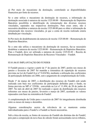 a) Por meio do mecanismo da destinação, controlando as disponibilidades
financeiras por fonte de recursos.

Se o ente utiliza o mecanismo da destinação de recursos, a informação da
destinação associada à natureza de receita 1325.00.00 – Remuneração de Depósitos
Bancários possibilita a identificação da remuneração dos diversos recursos
vinculados, separados nas respectivas destinações. Para esses entes, não é
necessário desdobrar a natureza da receita 1325.00.00 para se obter a informação da
remuneração dos recursos vinculados, já que a conta de receita realizada estaria
detalhada por vinculação.

b) Por meio do desdobramento da natureza de receita 1325.00.00 – Remuneração de
Depósitos Bancários.

Se o ente não utiliza o mecanismo da destinação de recursos, faz-se necessário
desdobrar a natureza de receita 1325.00.00 – Remuneração de Depósitos Bancários.
Para o Fundeb, deve ser utilizada a natureza de receita 1325.01.02 - Receita de
Remuneração de Depósitos Bancários de Recursos Vinculados – Fundeb.


03.01.06.03 IMPLANTAÇÃO DO FUNDEB

O Fundeb passou a vigorar a partir de 1º de janeiro de 2007, porém nos meses de
janeiro e fevereiro de 2007 foi mantida a sistemática de repartição de recursos
previstas na Lei do Fundef (Lei nº 9.424/96), mediante a utilização dos coeficientes
de participação definidos em 2006, sem o pagamento de complementação da União.

Desde 1º de março de 2007, a distribuição dos recursos do Fundeb está sendo
realizada com base nos coeficientes de participação definidos para o fundo, na
forma prevista na MP nº 339/06, convertida na Lei nº 11.494, de 20 de junho de
2007. No mês de abril de 2007 foi realizado o ajuste da distribuição dos recursos
referentes aos meses de janeiro, fevereiro e março de 2007, acertando os valores
repassados com base na sistemática do Fundef.

A complementação da União para o exercício de 2007 foi integralmente distribuída
entre os meses de março e dezembro.

Algumas considerações acerca da relevância de se manterem                    contas
individualizadas para o Fundef e o Fundeb se fazem necessárias.

Sob a ótica da receita, as fontes de recursos do Fundeb são distintas das do Fundef,
pois para a composição da nova base de cálculo foram acrescentados novos tributos,
                                                                                 18
 