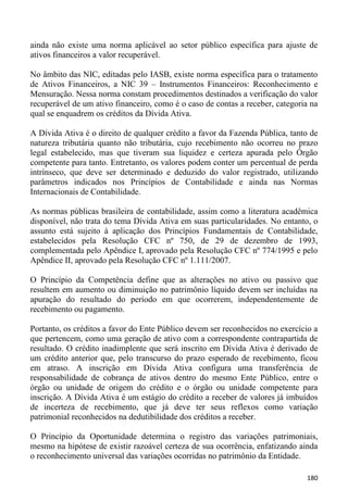 ainda não existe uma norma aplicável ao setor público específica para ajuste de
ativos financeiros a valor recuperável.

No âmbito das NIC, editadas pelo IASB, existe norma específica para o tratamento
de Ativos Financeiros, a NIC 39 – Instrumentos Financeiros: Reconhecimento e
Mensuração. Nessa norma constam procedimentos destinados a verificação do valor
recuperável de um ativo financeiro, como é o caso de contas a receber, categoria na
qual se enquadrem os créditos da Dívida Ativa.

A Dívida Ativa é o direito de qualquer crédito a favor da Fazenda Pública, tanto de
natureza tributária quanto não tributária, cujo recebimento não ocorreu no prazo
legal estabelecido, mas que tiveram sua liquidez e certeza apurada pelo Órgão
competente para tanto. Entretanto, os valores podem conter um percentual de perda
intrínseco, que deve ser determinado e deduzido do valor registrado, utilizando
parâmetros indicados nos Princípios de Contabilidade e ainda nas Normas
Internacionais de Contabilidade.

As normas públicas brasileira de contabilidade, assim como a literatura acadêmica
disponível, não trata do tema Dívida Ativa em suas particularidades. No entanto, o
assunto está sujeito à aplicação dos Princípios Fundamentais de Contabilidade,
estabelecidos pela Resolução CFC nº 750, de 29 de dezembro de 1993,
complementada pelo Apêndice I, aprovado pela Resolução CFC nº 774/1995 e pelo
Apêndice II, aprovado pela Resolução CFC nº 1.111/2007.

O Princípio da Competência define que as alterações no ativo ou passivo que
resultem em aumento ou diminuição no patrimônio líquido devem ser incluídas na
apuração do resultado do período em que ocorrerem, independentemente de
recebimento ou pagamento.

Portanto, os créditos a favor do Ente Público devem ser reconhecidos no exercício a
que pertencem, como uma geração de ativo com a correspondente contrapartida de
resultado. O crédito inadimplente que será inscrito em Dívida Ativa é derivado de
um crédito anterior que, pelo transcurso do prazo esperado de recebimento, ficou
em atraso. A inscrição em Dívida Ativa configura uma transferência de
responsabilidade de cobrança de ativos dentro do mesmo Ente Público, entre o
órgão ou unidade de origem do crédito e o órgão ou unidade competente para
inscrição. A Dívida Ativa é um estágio do crédito a receber de valores já imbuídos
de incerteza de recebimento, que já deve ter seus reflexos como variação
patrimonial reconhecidos na dedutibilidade dos créditos a receber.

O Princípio da Oportunidade determina o registro das variações patrimoniais,
mesmo na hipótese de existir razoável certeza de sua ocorrência, enfatizando ainda
o reconhecimento universal das variações ocorridas no patrimônio da Entidade.

                                                                               180
 