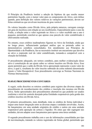 O Princípio da Prudência institui a adoção da hipótese de que resulte menor
patrimônio líquido, com o menor valor para os componentes do Ativo, com ênfase
quando, para definição dos valores relativos às variações patrimoniais, devem ser
feitas estimativas que envolvam incertezas de grau variável.

Os valores lançados como Dívida Ativa, pela própria natureza, carregam consigo
um grau de incerteza com relação ao seu recebimento. Especialmente para o caso da
União, a relação entre o valor registrado no Ativo e o valor recebido ano a ano é
pequeno, permitindo concluir-se que apenas essa parcela do valor contabilizado é
efetivamente realizada.

No entanto, esses créditos inadimplentes figuram no Ativo da Entidade, ainda que
no longo prazo, influenciando qualquer análise que se pretenda sobre os
demonstrativos contábeis consolidados. Em atendimento aos Princípios da
Oportunidade e da Prudência, faz-se necessário instituir um mecanismo que devolva
ao ativo a expressão real do valor contabilizado, tornando-o compatível com a
situação da Entidade.

O procedimento adequado, em termos contábeis, para melhor evidenciação desse
ativo é constituição de um ajuste sobre os valores inscritos em Dívida Ativa. Esse
ajuste permitirá que o saldo da Dívida Ativa apresentado represente o justo valor do
ativo, o qual é, resultante do valor inscrito subtraído da conta redutora denominada
Ajuste a Valor Recuperável. Esse procedimento converge as Normas Nacionais às
Normas Internacionais.


03.05.02 PROCEDIMENTOS CONTÁBEIS

A seguir, serão descritos os roteiros contábeis para registro das diversas etapas do
procedimento de reconhecimento dos créditos e inscrição dos mesmos em Dívida
Ativa. Serão apresentados dois procedimentos alternativos que poderão ser usados
conforme o nível de controle desejado pelas Entidades responsáveis pela gestão dos
créditos inscritos em Dívida Ativa.

O primeiro procedimento, mais detalhado, trata os créditos de forma individual e
requer uma maior integração entre as diversas etapas e unidades envolvidas. Assim,
há lançamentos em uma unidade originária do crédito e outros em uma unidade
responsável pela apuração da certeza e liquidez. Os entes que não segregam tais
unidades, devem adaptar esses lançamentos para apenas uma única unidade.

O segundo procedimento trabalha com o uso de informações consolidadas por tipo
de movimentação, tratando os valores registrados de forma global, permitindo que

                                                                                181
 