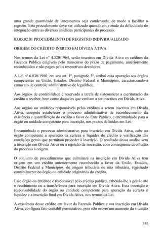 uma grande quantidade de lançamentos seja condensada, de modo a facilitar o
registro. Este procedimento deve ser utilizado quando em virtude da dificuldade de
integração entre as diversas unidades participantes do processo.

03.05.02.01 PROCEDIMENTO DE REGISTRO INDIVIDUALIZADO

ORIGEM DO CRÉDITO INSRITO EM DÍVIDA ATIVA

Nos termos da Lei nº 4.320/1964, serão inscritos em Dívida Ativa os créditos da
Fazenda Pública exigíveis pelo transcurso do prazo de pagamento, anteriormente
reconhecidos e não pagos pelos respectivos devedores.

A Lei nº 6.830/1980, em seu art. 1º, parágrafo 3º, atribui essa apuração aos órgãos
competentes na União, Estados, Distrito Federal e Municípios, caracterizando-a
como ato de controle administrativo de legalidade.

Aos órgãos de contabilidade é reservada a tarefa de sistematizar a escrituração do
crédito a receber, bem como daqueles que venham a ser inscritos em Dívida Ativa.

Aos órgãos ou unidades responsáveis pelos créditos a serem inscritos em Dívida
Ativa, compete estabelecer o processo administrativo de reconhecimento da
existência e quantificação do crédito a favor do Ente Público, e encaminhá-lo para o
órgão ou unidade competente para inscrição, nos prazos definidos em Lei.

Encaminhado o processo administrativo para inscrição em Dívida Ativa, cabe ao
órgão competente a apuração da certeza e liquidez do crédito e verificação das
condições gerais que permitam proceder à inscrição. O resultado dessa análise será
a inscrição em Dívida Ativa ou a rejeição da inscrição, com consequente devolução
do processo à origem.

O conjunto de procedimentos que culminará na inscrição em Dívida Ativa tem
origem em um crédito anteriormente reconhecido a favor da União, Estados,
Distrito Federal e Municípios, de origem tributária ou não tributária, registrado
contabilmente no órgão ou entidade originários do crédito.

Esse órgão ou entidade é responsável pelo crédito público, cabendo-lhe a gestão até
o recebimento ou a transferência para inscrição em Dívida Ativa. Essa inscrição é
responsabilidade do órgão ou entidade competente para apuração da certeza e
liquidez e a inscrição final em Dívida Ativa, nos termos da Lei.

A existência desse crédito em favor da Fazenda Pública e sua inscrição em Dívida
Ativa, configura fato contábil permutativo, pois não ocorre um aumento da situação


                                                                                182
 