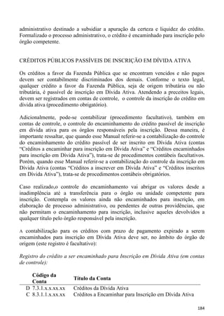 administrativo destinado a subsidiar a apuração da certeza e liquidez do crédito.
Formalizado o processo administrativo, o crédito é encaminhado para inscrição pelo
órgão competente.


CRÉDITOS PÚBLICOS PASSÍVEIS DE INSCRIÇÃO EM DÍVIDA ATIVA

Os créditos a favor da Fazenda Pública que se encontram vencidos e não pagos
devem ser contabilmente discriminados dos demais. Conforme o texto legal,
qualquer crédito a favor da Fazenda Pública, seja de origem tributária ou não
tributária, é passível de inscrição em Dívida Ativa. Atendendo a preceitos legais,
devem ser registrados em contas de controle, o controle da inscrição do crédito em
dívida ativa (procedimento obrigatório).

Adicionalmente, pode-se contabilizar (procedimento facultativo), também em
contas de controle, o controle do encaminhamento do crédito passível de inscrição
em dívida ativa para os órgãos responsáveis pela inscrição. Dessa maneira, é
importante ressaltar, que quando esse Manual referir-se a contabilização do controle
do encaminhamento do crédito passível de ser inscrito em Dívida Ativa (contas
“Créditos a encaminhar para inscrição em Dívida Ativa” e “Créditos encaminhados
para inscrição em Dívida Ativa”), trata-se de procedimentos contábeis facultativos.
Porém, quando esse Manual referir-se a contabilização do controle da inscrição em
Dívida Ativa (contas “Créditos a inscrever em Dívida Ativa” e “Créditos inscritos
em Dívida Ativa”), trata-se de procedimentos contábeis obrigatórios.

Caso realizado,o controle do encaminhamento vai abrigar os valores desde a
inadimplência até a transferência para o órgão ou unidade competente para
inscrição. Contempla os valores ainda não encaminhados para inscrição, em
elaboração de processo administrativo, ou pendentes de outras providências, que
não permitam o encaminhamento para inscrição, inclusive aqueles devolvidos a
qualquer título pelo órgão responsável pela inscrição.

A  contabilização para os créditos com prazo de pagamento expirado a serem
encaminhados para inscrição em Dívida Ativa deve ser, no âmbito do órgão de
origem (este registro é facultativo):

Registro do crédito a ser encaminhado para Inscrição em Dívida Ativa (em contas
de controle):

      Código da
                        Título da Conta
      Conta
    D 7.3.1.x.x.xx.xx   Créditos da Dívida Ativa
    C 8.3.1.1.x.xx.xx   Créditos a Encaminhar para Inscrição em Dívida Ativa

                                                                                184
 