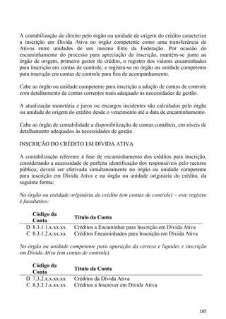 A contabilização do direito pelo órgão ou unidade de origem do crédito caracteriza
a inscrição em Dívida Ativa no órgão competente como uma transferência de
Ativos entre unidades de um mesmo Ente da Federação. Por ocasião do
encaminhamento do processo para apreciação da inscrição, mantém-se junto ao
órgão de origem, primeiro gestor do crédito, o registro dos valores encaminhados
para inscrição em contas de controle, e registra-se no órgão ou unidade competente
para inscrição em contas de controle para fins de acompanhamento.

Cabe ao órgão ou unidade competente para inscrição a adoção de contas de controle
com detalhamento de contas correntes mais adequado às necessidades de gestão.

A atualização monetária e juros ou encargos incidentes são calculados pelo órgão
ou unidade de origem do crédito desde o vencimento até a data de encaminhamento.

Cabe ao órgão de contabilidade a disponibilização de contas contábeis, em níveis de
detalhamento adequados às necessidades de gestão.

INSCRIÇÃO DO CRÉDITO EM DÍVIDA ATIVA

A contabilização referente à fase de encaminhamento dos créditos para inscrição,
considerando a necessidade de perfeita identificação dos responsáveis pelo recurso
público, deverá ser efetivada simultaneamente no órgão ou unidade competente
para inscrição em Dívida Ativa e no órgão ou unidade originária do crédito, da
seguinte forma:

No órgão ou entidade originária do crédito (em contas de controle) – este registro
é facultativo:

    Código da
                        Título da Conta
    Conta
  D 8.3.1.1.x.xx.xx     Créditos a Encaminhar para Inscrição em Dívida Ativa
  C 8.3.1.2.x.xx.xx     Créditos Encaminhados para Inscrição em Dívida Ativa

No órgão ou unidade competente para apuração da certeza e liquidez e inscrição
em Dívida Ativa (em contas de controle)

    Código da
                        Título da Conta
    Conta
  D 7.3.2.x.x.xx.xx     Créditos da Dívida Ativa
  C 8.3.2.1.x.xx.xx     Créditos a Inscrever em Dívida Ativa



                                                                               185
 