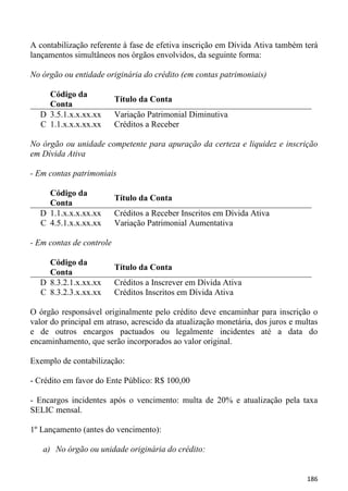 A contabilização referente à fase de efetiva inscrição em Dívida Ativa também terá
lançamentos simultâneos nos órgãos envolvidos, da seguinte forma:

No órgão ou entidade originária do crédito (em contas patrimoniais)

    Código da
                          Título da Conta
    Conta
  D 3.5.1.x.x.xx.xx       Variação Patrimonial Diminutiva
  C 1.1.x.x.x.xx.xx       Créditos a Receber

No órgão ou unidade competente para apuração da certeza e liquidez e inscrição
em Dívida Ativa

- Em contas patrimoniais

    Código da
                          Título da Conta
    Conta
  D 1.1.x.x.x.xx.xx       Créditos a Receber Inscritos em Dívida Ativa
  C 4.5.1.x.x.xx.xx       Variação Patrimonial Aumentativa

- Em contas de controle

    Código da
                          Título da Conta
    Conta
  D 8.3.2.1.x.xx.xx       Créditos a Inscrever em Dívida Ativa
  C 8.3.2.3.x.xx.xx       Créditos Inscritos em Dívida Ativa

O órgão responsável originalmente pelo crédito deve encaminhar para inscrição o
valor do principal em atraso, acrescido da atualização monetária, dos juros e multas
e de outros encargos pactuados ou legalmente incidentes até a data do
encaminhamento, que serão incorporados ao valor original.

Exemplo de contabilização:

- Crédito em favor do Ente Público: R$ 100,00

- Encargos incidentes após o vencimento: multa de 20% e atualização pela taxa
SELIC mensal.

1º Lançamento (antes do vencimento):

   a) No órgão ou unidade originária do crédito:


                                                                                186
 
