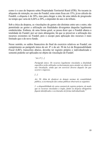 como é o caso do Imposto sobre Propriedade Territorial Rural (ITR). No tocante às
alíquotas de retenção, no caso do Fundef, estas eram fixas em 15%; já no cálculo do
Fundeb, a alíquota é de 20%, mas para chegar a esta, há uma tabela de progressão
no tempo que varia de 6,66% a 20%, a depender do ano e do tributo.

Sob a ótica da despesa, as vinculações de gastos são distintas entre um e outro, não
permitindo ao gestor a utilização em finalidades divergentes daquelas legalmente
estabelecidas. Embora, de uma forma geral, se possa dizer que o Fundeb abarca a
totalidade do Fundef, por ser mais abrangente, há que se preservar a utilização dos
recursos existentes no Fundef, pois o escopo para aplicação dos recursos é mais
limitado que o do novo fundo.

Nesse sentido, os saldos financeiros do final do exercício relativos ao Fundef, em
cumprimento ao parágrafo único do art. 8º e do art. 50 da Lei de Responsabilidade
Fiscal (LRF), transcritos abaixo, deverão ter registro próprio e individualizado e
somente poderão ser aplicados no objeto da vinculação do Fundef.

                          “Art. 8º [...]

                          Parágrafo único. Os recursos legalmente vinculados a finalidade
                          específica serão utilizados exclusivamente para atender ao objeto de
                          sua vinculação, ainda que em exercício diverso daquele em que
                          ocorrer o ingresso.

                          [...]

                          Art. 50. Além de obedecer às demais normas de contabilidade
                          pública, a escrituração das contas públicas observará as seguintes:

                          I - a disponibilidade de caixa constará de registro próprio, de modo
                          que os recursos vinculados a órgão, fundo ou despesa obrigatória
                          fiquem identificados e escriturados de forma individualizada;”




                                                                                           19
 