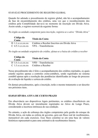 03.05.02.02 PROCEDIMENTO DE REGISTRO GLOBAL

Quando for adotado o procedimento de registro global, não há o acompanhamento
da fase de encaminhamento dos créditos, uma vez que o reconhecimento dos
créditos pela Contabilidade dar-se-á no momento da inscrição em Dívida Ativa.
Assim sendo, o registro ocorrerá da seguinte forma:

No órgão ou unidade competente para inscrição, registra-se o ativo “Dívida Ativa”

    Código da
                        Título da Conta
    Conta
  D 1.1.x.x.x.xx.xx     Créditos a Receber Inscritos em Dívida Ativa
  C 4.5.1.x.x.xx.xx     VPA – Transferências

No órgão ou unidade originário do crédito, efetua-se a baixa do crédito a receber

    Código da
                        Título da Conta
    Conta
  D 3.5.1.x.x.xx.xx     VPD – Transferências
  C 1.1.x.x.x.xx.xx     Créditos a Receber

Nesse procedimento não é feito o acompanhamento dos créditos rejeitados, os quais
estarão sujeitos apenas a controles extra-contábeis, sendo registrados no sistema
contábil apenas após a resolução das pendências identificadas ao longo do processo
de avaliação da liquidez e certeza do crédito.

Os demais procedimentos, após a inscrição, terão o mesmo tratamento a ser descrito
nos próximos itens.


03.05.03 DÍVIDA ATIVA DE CURTO PRAZO

Em observância aos dispositivos legais pertinentes, os créditos classificáveis em
Dívida Ativa devem ser inicialmente registrados no Ativo de Longo Prazo,
considerando a incerteza intrínseca de sua condição.

No entanto, a ação de cobrança dos órgãos competentes pela gestão do estoque da
Dívida Ativa, em todas as esferas de governo, gera um fluxo real de recebimentos,
mensurável em cada exercício. Esse fluxo constitui–se em uma base de valores
históricos representativa para uma estimativa de recebimentos futuros.




                                                                               191
 