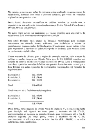 No entanto, o sucesso das ações de cobrança acaba resultando em cronogramas de
recebimento, firmados com datas e parcelas definidas, por vezes em contratos
registrados com garantias reais.

Dessa forma, devem-se reclassificar os créditos inscritos de acordo com a
expectativa de sua realização, enquadrando-os como Dívida Ativa de Curto Prazo e
Dividia Ativa de Longo Prazo.

No curto prazo devem ser registrados os valores inscritos cuja expectativa de
recebimento é até o encerramento do próximo exercício.

Nos Entes Públicos cujos órgãos ou entidades responsáveis pela inscrição
mantenham um controle interno suficiente para estabelecer e manter os
parcelamentos e renegociações de Dívida Ativa, firmados com valores e datas certas
para pagamento, o montante de curto prazo pode ser estimado com base nas datas
de recebimento estabelecidas.

Como exemplo de cálculo, para o órgão do exemplo anterior, cujo estoque de
créditos a receber inscrito em Dívida Ativa seja de R$ 1.000,00, mantém um
sistema de controle interno dos valores inscritos em Dívida Ativa e renegociados
com datas e parcelas a receber definidas, que permite determinar com certeza que o
Ente Público tem datas e parcelas de recebimentos renegociados e já firmados da
seguinte forma:

Exercício x4:              R$ 305,00
Exercício x5:              R$ 274,00
Exercício x6:              R$ 106,00

Total                      R$ 685,00

Total vencível até o final do exercício seguinte:

Exercício x4:              R$ 305,00
Exercício x5:              R$ 274,00

Total:                     R$ 579,00

Desta forma, para o registro da Dívida Ativa do Exercício x4, o órgão competente
para inscrição vai registrar no curto prazo o montante de R$ 579,00,
correspondentes ao montante de parcelas firmadas para recebimento até o fim do
exercício seguinte. Ao longo prazo, caberia o montante de R$ 421,00,
correspondente à diferença entre o total inscrito (R$ 1.000,00) e o valor
determinado para o curto prazo.

                                                                              192
 