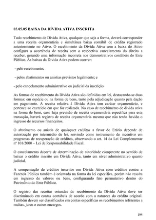 03.05.05 BAIXA DA DÍVIDA ATIVA INSCRITA

Todo recebimento de Dívida Ativa, qualquer que seja a forma, deverá corresponder
a uma receita orçamentária e simultânea baixa contábil de crédito registrado
anteriormente no Ativo. O recebimento da Dívida Ativa sem a baixa do Ativo
configura a ocorrência de receita sem o respectivo cancelamento do direito a
receber, gerando uma informação incorreta nos demonstrativos contábeis do Ente
Público. As baixas da Dívida Ativa podem ocorrer:

- pelo recebimento;

- pelos abatimentos ou anistias previstos legalmente; e

- pelo cancelamento administrativo ou judicial da inscrição

As formas de recebimento da Dívida Ativa são definidas em lei, destacando-se duas
formas: em espécie ou na forma de bens, tanto pela adjudicação quanto pela dação
em pagamento. A receita relativa à Dívida Ativa tem caráter orçamentário, e
pertence ao exercício em que for realizada. No caso de recebimento de dívida ativa
na forma de bens, caso haja previsão de receita orçamentária específica para esta
transação, haverá registro de receita orçamentária mesmo que não tenha havido o
ingresso de recursos financeiros.

O abatimento ou anistia de quaisquer créditos a favor do Erário depende de
autorização por intermédio de lei, servindo como instrumento de incentivo em
programas de recuperação de créditos, observando o art. 14 da Lei Complementar
nº 101/2000 – Lei de Responsabilidade Fiscal.

O cancelamento decorre de determinação de autoridade competente no sentido de
baixar o crédito inscrito em Dívida Ativa, tanto em nível administrativo quanto
judicial.

A compensação de créditos inscritos em Dívida Ativa com créditos contra a
Fazenda Pública também é orientada na forma da lei específica, porém não resulta
em ingresso de valores ou bens, configurando fato permutativo dentro do
Patrimônio do Ente Público.

O registro das receitas oriundas do recebimento da Dívida Ativa deve ser
discriminado em contas contábeis de acordo com a natureza do crédito original.
Também devem ser classificados em contas específicas os recebimentos referentes a
multas, juros e outros encargos.

                                                                              194
 