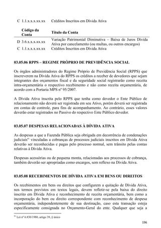 C 1.1.x.x.x.xx.xx            Créditos Inscritos em Dívida Ativa

         Código da
                                  Título da Conta
         Conta
                                  Variação Patrimonial Diminutiva – Baixa de Juros Dívida
     D 3.6.x.x.x.xx.xx
                                  Ativa por cancelamento (ou multas, ou outros encargos)
     C 1.1.x.x.x.xx.xx            Créditos Inscritos em Dívida Ativa


03.05.06 RPPS – REGIME PRÓPRIO DE PREVIDÊNCIA SOCIAL

Os órgãos administradores do Regime Próprio de Previdência Social (RPPS) que
inscreverem na Dívida Ativa do RPPS os créditos a receber de devedores que sejam
integrantes dos orçamentos fiscal e da seguridade social registrarão como receita
intra-orçamentária o respectivo recebimento e não como receita orçamentária, de
acordo com a Portaria MPS nº 95/2007.

A Dívida Ativa inscrita pelo RPPS que tenha como devedor o Ente Público de
relacionamento não deverá ser registrada em seu Ativo, porém deverá ser registrada
em contas de controle, para fins de acompanhamento. Ao contrário, esses valores
deverão estar registrados no Passivo do respectivo Ente Público devedor.


03.05.07 DESPESAS RELACIONADAS À DÍVIDA ATIVA

As despesas a que a Fazenda Pública seja obrigada em decorrência de condenações
judiciais91 vinculadas a cobranças de processos judiciais inscritos em Dívida Ativa
deverão ser reconhecidas e pagas pelo processo normal, sem trânsito pelas contas
relativas à Dívida Ativa.

Despesas acessórias ou de pequena monta, relacionadas aos processos de cobrança,
também deverão ser apropriadas como encargos, sem reflexo na Dívida Ativa.


03.05.08 RECEBIMENTOS DE DÍVIDA ATIVA EM BENS OU DIREITOS

Os recebimentos em bens ou direitos que configurem a quitação de Dívida Ativa,
nos termos previstos em textos legais, devem refletir-se pela baixa do direito
inscrito em Dívida Ativa e reconhecimento de receita orçamentária, bem como a
incorporação do bem ou direito correspondente com reconhecimento de despesa
orçamentária, independentemente de sua destinação, caso esta transação esteja
especificamente consignada no Orçamento-Geral do ente. Qualquer que seja a
91
     Lei nº 6.830/1980, artigo 39, § único
                                                                                     196
 