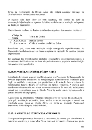 forma de recebimento da Dívida Ativa não poderá acarretar prejuízos na
distribuição das receitas correspondentes.

O registro será pelo valor do bem recebido, nos termos do auto de
arrematação/adjudicação na hipótese de leilão; ou do laudo de avaliação na hipótese
de dação em pagamento.

O recebimento em bens ou direitos envolverá os seguintes lançamentos contábeis:

   Código da
                       Título da Conta
   Conta
 D 1.x.x.x.x.xx.xx     Bem ou direito
 C 1.1.x.x.x.xx.xx     Créditos Inscritos em Dívida Ativa

Ressalte-se que, caso esta operação esteja consignada especificamente no
Orçamento-Geral do ente, deverá haver o registro de execução da receita e despesa
orçamentária.

Em qualquer dos procedimentos adotados (orçamentário ou extraorçamentário), o
recebimento da Dívida Ativa em bens não poderá acarretar prejuízos na distribuição
das receitas correspondentes.


03.05.09 PARCELAMENTO DE DÍVIDA ATIVA

A inclusão de valores inscritos em Dívida Ativa em Programas de Recuperação de
Dívidas legalmente instituídos ou renegociações administrativas, efetuadas pelo
órgão ou entidade competente, que possibilitem a fixação de datas e valores de
recebimentos futuros deverá ser expresso em termos contábeis. A parcela com
vencimento determinado para datas até o encerramento do exercício subsequente
deverá ser reclassificada para a Dívida Ativa de curto prazo, permanecendo a
parcela restante no longo prazo.

A concessão de abatimentos, reduções e anistias sobre os valores da Dívida Ativa –
principal, atualização monetária, juros, multas e outros encargos – deverá ser
registrada como baixa de Dívida Ativa, em conta de Variação Patrimonial
Diminutiva específica para o tipo de baixa.


05.05.10 AJUSTES DE EXERCÍCIOS ANTERIORES

Caso particular que merece destaque é o lançamento de valores que são relativos a
exercícios anteriores, já encerrados. Nesse caso será necessário efetuar-se um ajuste

                                                                                 197
 