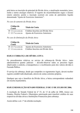 pela baixa ou inscrição do principal da Dívida Ativa, e atualização monetária, juros,
multa e outros encargos relativos. O registro do encaminhamento segue o mesmo
roteiro anterior, porém a inscrição ocorrerá em conta de patrimônio líquido
denominada “Ajuste de Exercícios Anteriores”:

No caso de aumento da Dívida Ativa:

   Código da
                        Título da Conta
   Conta
 D 1.1.x.x.x.xx.xx      Créditos Inscritos em Dívida Ativa
 C 2.3.7.x.x.xx.xx      Ajustes de Exercícios Anteriores

No caso de diminuição da Dívida Ativa:

   Código da
                        Título da Conta
   Conta
 D 2.3.7.x.x.xx.xx      Ajustes de Exercícios Anteriores
 C 1.1.x.x.x.xx.xx      Créditos Inscritos em Dívida Ativa


03.05.11 COBRANÇA DE DÍVIDA ATIVA

Os procedimentos relativos ao serviço de cobrança da Dívida Ativa - tanto
administrativos quanto judiciais - deverão observar todos os preceitos legais
objetivando o controle, a transparência e o recebimento justo dos valores devidos à
Fazenda Pública.

O serviço de cobrança, desde que cumpridos os regramentos legais, deverá receber
registro contábil individualizado, através de contas correntes próprias.

Qualquer que seja o benefício da Dívida Ativa, a baixa correspondente redundará
em receita orçamentária.


03.05.12 RESOLUÇÃO SENADO FEDERAL 33 DE 13 DE JULHO DE 2006.

A resolução do Senado Federal de nº 33, de 13 de julho de 2006, trouxe aos
Estados, Distrito Federal e Municípios autorização para transferir créditos de suas
respectivas dívidas ativas a Instituições Financeiras para cobrança.

Assim define o art. 1º da referida resolução:



                                                                                 198
 