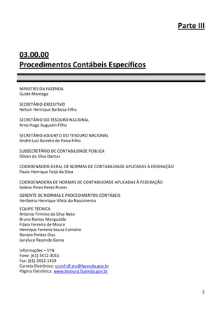Parte III


03.00.00
Procedimentos Contábeis Específicos

MINISTRO DA FAZENDA
Guido Mantega

SECRETÁRIO-EXECUTIVO
Nelson Henrique Barbosa Filho

SECRETÁRIO DO TESOURO NACIONAL
Arno Hugo Augustin Filho

SECRETÁRIO-ADJUNTO DO TESOURO NACIONAL
André Luiz Barreto de Paiva Filho

SUBSECRETÁRIO DE CONTABILIDADE PÚBLICA
Gilvan da Silva Dantas

COORDENADOR-GERAL DE NORMAS DE CONTABILIDADE APLICADAS À FEDERAÇÃO
Paulo Henrique Feijó da Silva

COORDENADORA DE NORMAS DE CONTABILIDADE APLICADAS À FEDERAÇÃO
Selene Peres Peres Nunes
GERENTE DE NORMAS E PROCEDIMENTOS CONTÁBEIS
Heriberto Henrique Vilela do Nascimento
EQUIPE TÉCNICA
Antonio Firmino da Silva Neto
Bruno Ramos Mangualde
Flávia Ferreira de Moura
Henrique Ferreira Souza Carneiro
Renato Pontes Dias
Janyluce Rezende Gama

Informações – STN:
Fone: (61) 3412-3011
Fax: (61) 3412-1459
Correio Eletrônico: cconf.df.stn@fazenda.gov.br
Página Eletrônica: www.tesouro.fazenda.gov.br



                                                                             2
 