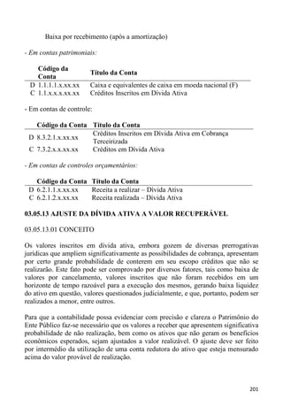 Baixa por recebimento (após a amortização)

- Em contas patrimoniais:

   Código da
                       Título da Conta
   Conta
 D 1.1.1.1.x.xx.xx     Caixa e equivalentes de caixa em moeda nacional (F)
 C 1.1.x.x.x.xx.xx     Créditos Inscritos em Dívida Ativa

- Em contas de controle:

   Código da Conta Título da Conta
                   Créditos Inscritos em Dívida Ativa em Cobrança
 D 8.3.2.1.x.xx.xx
                   Terceirizada
 C 7.3.2.x.x.xx.xx Créditos em Dívida Ativa

- Em contas de controles orçamentários:

   Código da Conta Título da Conta
 D 6.2.1.1.x.xx.xx Receita a realizar – Dívida Ativa
 C 6.2.1.2.x.xx.xx Receita realizada – Dívida Ativa

03.05.13 AJUSTE DA DÍVIDA ATIVA A VALOR RECUPERÁVEL

03.05.13.01 CONCEITO

Os valores inscritos em dívida ativa, embora gozem de diversas prerrogativas
jurídicas que ampliem significativamente as possibilidades de cobrança, apresentam
por certo grande probabilidade de conterem em seu escopo créditos que não se
realizarão. Este fato pode ser comprovado por diversos fatores, tais como baixa de
valores por cancelamento, valores inscritos que não foram recebidos em um
horizonte de tempo razoável para a execução dos mesmos, gerando baixa liquidez
do ativo em questão, valores questionados judicialmente, e que, portanto, podem ser
realizados a menor, entre outros.

Para que a contabilidade possa evidenciar com precisão e clareza o Patrimônio do
Ente Público faz-se necessário que os valores a receber que apresentem significativa
probabilidade de não realização, bem como os ativos que não geram os benefícios
econômicos esperados, sejam ajustados a valor realizável. O ajuste deve ser feito
por intermédio da utilização de uma conta redutora do ativo que esteja mensurado
acima do valor provável de realização.



                                                                                201
 