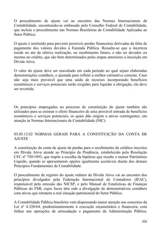 O procedimento de ajuste vai ao encontro das Normas Internacionais de
Contabilidade, encontrando-se embasado pelo Conselho Federal de Contabilidade,
que incluiu o procedimento nas Normas Brasileiras de Contabilidade Aplicadas ao
Setor Público.

O ajuste é instituído para prevenir possíveis perdas financeiras derivadas da falta de
pagamento dos valores devidos à Fazenda Pública. Ressalte-se que a incerteza
reside no ato da efetiva realização, ou recebimento futuro, e não no devedor ou
mesmo no crédito, que são bem determinados pelas etapas anteriores à inscrição em
Dívida Ativa.

O valor do ajuste deve ser reavaliado em cada período no qual sejam elaboradas
demonstrações contábeis, e ajustada para refletir a melhor estimativa corrente. Caso
não seja mais provável que uma saída de recursos incorporando benefícios
econômicos e serviços potenciais serão exigidos para liquidar a obrigação, ela deve
ser revertida.



Os princípios empregados no processo de constituição do ajuste também são
utilizados para se estimar o efeito financeiro de uma provável entrada de benefícios
econômicos e serviços potenciais, os quais dão origem a ativos contingentes, em
atenção às Normas Internacionais de Contabilidade (NIC).


03.05.13.02 NORMAS GERAIS PARA A CONSTITUIÇÃO DA CONTA DE
AJUSTE

A constituição da conta de ajuste de perdas para o recebimento de créditos inscritos
em Dívida Ativa atende ao Princípio da Prudência, estabelecido pela Resolução
CFC nº 750/1993, que impõe a escolha da hipótese que resulte o menor Patrimônio
Líquido, quando se apresentarem opções igualmente aceitáveis diante dos demais
Princípios Fundamentais de Contabilidade.

O procedimento de registro do ajuste redutor da Dívida Ativa vai ao encontro dos
princípios divulgados pela Federação Internacional de Contadores (IFAC),
responsável pela emissão das NICSP, e pelo Manual de Estatísticas de Finanças
Públicas do FMI, cujos focos têm sido a divulgação de demonstrativos contábeis
com ativos que retratem a real situação patrimonial do Setor Público.

A Contabilidade Pública brasileira vem dispensando maior atenção aos conceitos da
Lei nº 4.320/64, predominantemente à execução orçamentária e financeira, com
ênfase nas operações de arrecadação e pagamento da Administração Pública.

                                                                                  202
 