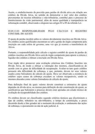 Assim, o estabelecimento da provisão para perdas de dívida ativa em relação aos
créditos da Dívida Ativa, no sentido de demonstrar o real valor dos créditos
provenientes de receitas tributárias e não-tributárias, contribui para o processo de
fortalecimento da visão patrimonial, além de maior qualidade e transparência na
informação contábil, observando o disposto nos artigos 83 a 89 da referida Lei.


03.05.13.03 RESPONSABILIDADE              PELO      CÁLCULO        E   REGISTRO
CONTÁBIL DO AJUSTE

O ajuste de perdas incidirá sobre os valores devidamente inscritos em Dívida Ativa.
Os créditos assim qualificados encontram-se sob a gestão do órgão competente pela
inscrição em cada esfera de governo, uma vez que já ocorreu a transferência de
Ativos.

Portanto, a responsabilidade pelo cálculo e registro contábil do ajuste de perdas de
créditos inscritos em Dívida Ativa será do órgão competente para apurar a certeza e
liquidez dos créditos e efetuar a inscrição em Dívida Ativa.

Esse órgão deve promover uma avaliação criteriosa dos Créditos Inscritos em
Dívida Ativa, de modo a efetuar a valoração dos mesmos, classificando-os de
acordo com os graus de dificuldade de recuperação. Avaliar-se-iam quais créditos
possuem alta dificuldade de cobrança, e que, portanto, devem ter seus valores
usados como balizadores do cálculo do ajuste. Deve ser observada a existência de
créditos cujos custos de cobrança excedam os valores recuperáveis, sendo os
mesmos alocados como valores formadores do cálculo do ajuste.

Para definição final de quais valores devem constituir a estimativa do ajuste
deperdas de dívida ativa, ou mesmo para definição da não constituição do ajuste, as
justificativas que balizarem o processo devem estar apoiadas em estudo técnico de
avaliação da recuperabilidade dos créditos.

Os créditos devem ser classificados segundo critérios técnicos que discriminem o
tipo de crédito, tributário ou não-tributário, o tempo de constituição, o prazo
decorrido desde o fato gerador até o momento da avaliação, o andamento das ações
de cobrança, o ajuizamento ou não de ação judicial, d.




                                                                                203
 