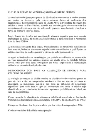 03.05.13.04 FORMA DE MENSURAÇÃO DO AJUSTE DE PERDAS

A constituição do ajuste para perdas de dívida ativa sobre contas a receber encerra
um caráter de incerteza, pela própria natureza futura de realização dos
recebimentos. Especialmente no caso da Dívida Ativa, a diversidade da origem dos
créditos a favor do Ente Público, somada aos variados graus de estruturação dos
mecanismos de cobrança nas três esferas de governo, torna bastante complexa a
tarefa de estimar o valor do ajuste.

Logo, devem ser levados em consideração diversos aspectos para uma correta
mensuração do ajuste, de modo a não superestimar e nem subavaliar o Patrimônio
Real do Ente Público.

A mensuração do ajuste deve seguir, prioritariamente, os parâmetros elencados no
item anterior, balizados em estudos especializados que delineiem e qualifiquem os
créditos inscritos, de modo a permitir o cálculo do valor justo do ativo.

A seguir serão descritas as metodologias que poderão ser utilizadas na mensuração
do valor recuperável dos créditos inscritos em dívida ativa. A Entidade Pública
deverá optar por uma delas, divulgando em Notas Explicativas a metodologia
utilizada e a memória de cálculo do valor.

METODOLOGIA COM BASE NA AVALIAÇÃO DE ESTOQUE PARA
CÁLCULO DO AJUSTE

A avaliação do estoque da dívida consiste na classificação dos créditos quanto ao
grau de risco e tipo de recuperação, conforme a fase em que os processos se
encontrem. A mensuração dar-se-ia por meio da aplicação de percentuais
específicos para cada fase e tipo de recuperação nos quais o crédito seja
classificado, o percentual estabelecido deve expressar a probabilidade de default, ou
seja, de inadimplência.

Como exemplo de classificação, citamos o trabalho desenvolvido no âmbito do
Ministério da Previdência Social, que efetuou o RATING da Dívida Ativa do INSS:

Estoque da dívida em fase de procuradoria por fase e tipo de recuperação – 2006

Créditos com baixa dificuldade na recuperação




                                                                                  204
 