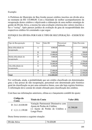 Exemplo:

A Prefeitura do Município de Boa Gestão possui créditos inscritos em dívida ativa
no montante de R$ 116.000,00. Com a finalidade de melhor acompanhamento da
recuperação destes créditos e objetivando a elaboração de uma melhor estratégia de
gestão da Dívida Ativa, a mesma faz uma avaliação criteriosa dos valores inscritos e
faz o “rating”. Após parecer jurídico de avaliação do grau de recuperabilidade dos
respectivos créditos foi constatado o que segue:

ESTOQUE DA DÍVIDA POR FASE E TIPO DE RECUPERAÇÃO – EXERCÍCIO
X1

Tipo de Recuperação            Fase    Valor R$               Percentual          Valor Provisão
                                                              Aplicado
Baixa dificuldade de             A                 4.000,00                  5               200,00
recuperação
                                 B                 3.000,00                  10              300,00
                                 C                15.000,00                  15            2.250,00
Média dificuldade de             D                 3.800,00                  20              760,00
recuperação
                                 E                 7.000,00                  25            1.750,00
                                 F                36.000,00                  30           10.800,00
Alta dificuldade de              G                 2.200,00                  35              770,00
recuperação
                                 H             27.000,00                     45           12.150,00
                                 I             18.000,00                     70           12.600,00
Total                                        116.000,00               -                   41.580,00

Foi verificada, ainda, a probabilidade que um crédito classificado em determinados
grau e fase possui de não recuperação, percentual este determinado pelo histórico
geral da classificação ou por uma estimativa futura, caso não haja registro histórico.
A informação deve constar do estudo efetuado para classificação dos créditos.

Com base nas informações anteriores, efetua-se o lançamento contábil do ajuste:

        Código da
                         Título da Conta                                   Valor (R$)
        Conta
                         Variação Patrimonial Diminutiva com
   D 3.6.1.4.0.00.00
                         Ajuste de Perdas de Créditos
                                                                           41.580,00
                         (-) Ajuste de Perdas de Créditos a
   C 1.2.1.1.1.99.00
                         Longo Prazo

Desta forma teremos a seguinte situação:

Dívida Ativa                               74.420,00

                                                                                           209
 