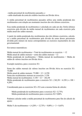 - média percentual de recebimentos passados; e
- saldo atualizado da conta de créditos inscritos em Dívida Ativa.

A média percentual de recebimentos passados utiliza uma média ponderada dos
recebimentos com relação aos montantes inscritos dos três últimos exercícios.

Essa média ponderada de recebimentos é calculada em cada um dos 3(três) últimos
exercícios pela divisão da média mensal de recebimentos em cada exercício pela
média anual dos saldos mensais.

A partir da média ponderada dos recebimentos dos três últimos exercícios, calcula-
se a média percentual de recebimentos pela divisão da soma desses percentuais
dividida pelo número de meses correspondentes ao exercício orçamentário do ente
governamental.

Em termos matemáticos:

Média mensal de recebimentos = Total de recebimentos no exercício ÷ 12
Média anual de saldos mensais = soma dos saldos mensais ÷ 12
Média ponderada de recebimentos = Média mensal de recebimentos ÷ Média de
saldos de valores inscritos em Dívida Ativa.

Exemplo numérico, para o exercício X1:

Soma dos saldos mensais de valores inscritos em Dívida Ativa no exercício X1:
75.000
Média anual de saldos mensais: 75.000 ÷ 12 = 6.250
Soma dos recebimentos mensais no exercício: 3.150
Média mensal de recebimentos: 3.150 ÷ 12 = 262,50
Média ponderada de recebimentos para o exercício X1: ( 262,50 ÷ 6.250 ) x 100 =
4,20%

Considerando para os exercícios X2 e X3 com a mesma forma de cálculo:

     Média ponderada de recebimentos para o exercício X2: 12,75%
     Média ponderada de recebimentos para o exercício X3: 9,00%

Podemos calcular então a média percentual de recebimentos para fins de cálculo do
ajuste:

Média % de recebimentos = ( 4,20% + 12,75% + 9,00% ) ÷ 3 = 8,65%


                                                                              213
 