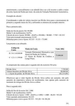 anteriormente, o procedimento a ser adotado deve ser o de reverter o saldo a maior
da conta Ajuste de Perdas por meio da conta de Variação Patrimonial Aumentativa.

Exemplo de cálculo:

Considerando o saldo de valores inscritos em Dívida Ativa para o encerramento do
primeiro e segundo meses de X4, e utilizando os números do exemplo anterior:

Para o primeiro mês:

Saldo do fim de janeiro X4: 90.000
Média % de recebimentos: 8,65%
Cálculo do novo Ajuste: 90.000 – (8,65% x 90.000) = 90.000 – 7.785 = 82.215
Valor provisionado anteriormente: 9.135
Diferença para o novo Ajuste: 82.215 – 9.135 = 73.080

Lançamento a ser efetuado:

      Código da
                         Título da Conta                         Valor (R$)
      Conta
                         Variação Patrimonial Diminutiva com
   D 3.6.1.4.0.00.00
                         Ajuste de Perdas de Créditos
                                                                 73.080,00
                         (-) Ajuste de Perdas de Créditos a
   C 1.2.1.1.1.99.00
                         Longo Prazo


A composição das contas para o segundo mês do exercício X4 seria:

Dívida Ativa                                                            7.785,00
Valores Inscritos em Dívida Ativa                                      90.000,00
( - ) Ajuste de perdas de Dívida Ativa                               (82.215,00)

Observa-se que o valor líquido da Dívida Ativa sofreu um aumento, não pelo
aumento da expectativa relativa de recebimento, mas apenas pelo aumento do
montante do estoque de Dívida Ativa a cobrar.

Para o segundo mês:

Saldo do fim de fevereiro X4: 1.000
Média % de recebimentos: 8,65%
Cálculo do novo Ajuste: 1.000 – (8,65% x 1.000) = 1.000 – 86,50 = 913,50
Valor ajustado anteriormente: 82.215
Diferença para o novo ajuste: 82.215 – 913,50 = 81.301,50

                                                                               215
 