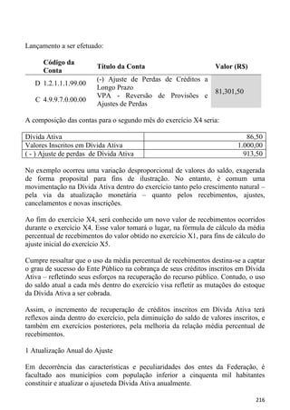 Lançamento a ser efetuado:

      Código da
                         Título da Conta                          Valor (R$)
      Conta
                         (-) Ajuste de Perdas de Créditos a
   D 1.2.1.1.1.99.00
                         Longo Prazo
                                                                  81,301,50
                         VPA - Reversão de Provisões e
   C 4.9.9.7.0.00.00
                         Ajustes de Perdas

A composição das contas para o segundo mês do exercício X4 seria:

Dívida Ativa                                                                 86,50
Valores Inscritos em Dívida Ativa                                         1.000,00
( - ) Ajuste de perdas de Dívida Ativa                                      913,50

No exemplo ocorreu uma variação desproporcional de valores do saldo, exagerada
de forma proposital para fins de ilustração. No entanto, é comum uma
movimentação na Dívida Ativa dentro do exercício tanto pelo crescimento natural –
pela via da atualização monetária – quanto pelos recebimentos, ajustes,
cancelamentos e novas inscrições.

Ao fim do exercício X4, será conhecido um novo valor de recebimentos ocorridos
durante o exercício X4. Esse valor tomará o lugar, na fórmula de cálculo da média
percentual de recebimentos do valor obtido no exercício X1, para fins de cálculo do
ajuste inicial do exercício X5.

Cumpre ressaltar que o uso da média percentual de recebimentos destina-se a captar
o grau de sucesso do Ente Público na cobrança de seus créditos inscritos em Dívida
Ativa – refletindo seus esforços na recuperação do recurso público. Contudo, o uso
do saldo atual a cada mês dentro do exercício visa refletir as mutações do estoque
da Dívida Ativa a ser cobrada.

Assim, o incremento de recuperação de créditos inscritos em Dívida Ativa terá
reflexos ainda dentro do exercício, pela diminuição do saldo de valores inscritos, e
também em exercícios posteriores, pela melhoria da relação média percentual de
recebimentos.

1 Atualização Anual do Ajuste

Em decorrência das características e peculiaridades dos entes da Federação, é
facultado aos municípios com população inferior a cinquenta mil habitantes
constituir e atualizar o ajuseteda Dívida Ativa anualmente.

                                                                                216
 